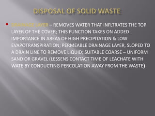  DRAINAGE LAYER – REMOVES WATER THAT INFLTRATES THE TOP
LAYER OF THE COVER; THIS FUNCTION TAKES ON ADDED
IMPORTANCE IN AREAS OF HIGH PRECIPITATION & LOW
EVAPOTRANSPIRATION; PERMEABLE DRAINAGE LAYER, SLOPED TO
A DRAIN LINE TO REMOVE LIQUID; SUITABLE COARSE – UNIFORM
SAND OR GRAVEL (LESSENS CONTACT TIME OF LEACHATE WITH
WATE BY CONDUCTING PERCOLATION AWAY FROM THE WASTE)
 