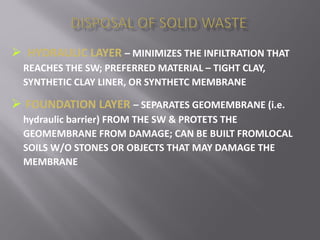  HYDRAULIC LAYER – MINIMIZES THE INFILTRATION THAT
REACHES THE SW; PREFERRED MATERIAL – TIGHT CLAY,
SYNTHETIC CLAY LINER, OR SYNTHETC MEMBRANE
 FOUNDATION LAYER – SEPARATES GEOMEMBRANE (i.e.
hydraulic barrier) FROM THE SW & PROTETS THE
GEOMEMBRANE FROM DAMAGE; CAN BE BUILT FROMLOCAL
SOILS W/O STONES OR OBJECTS THAT MAY DAMAGE THE
MEMBRANE
 