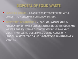  LANDFILL LINERS – A BARRIER TO INTERCEPT LEACHATE &
DIRECT IT TO A LEACHATE COLLECTION SYSTEM.
 MOISTURE IN LANDFILLS – LEACHATE IS GENERATED BY
PERCOLATION OF WATER OR SOME OTHER LIQUID THROUGH ANY
WASTE & THE SQUEEZING OF THAT WASTE BY SELF-WEIGHT;
QUANTITY OF LECHATE GENERATED DURING ACTIVE OF A
LANDFILL & AFTER ITS CLOSURE IS IMPORTANT IN MANAGING A
LANDFILL
 