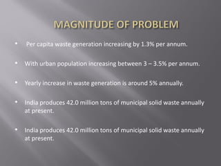 • Per capita waste generation increasing by 1.3% per annum.
• With urban population increasing between 3 – 3.5% per annum.
• Yearly increase in waste generation is around 5% annually.
• India produces 42.0 million tons of municipal solid waste annually
at present.
• India produces 42.0 million tons of municipal solid waste annually
at present.
 