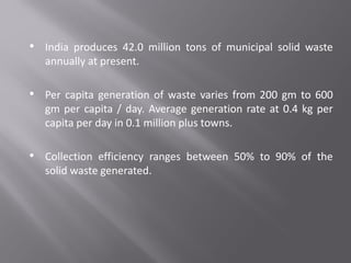 • India produces 42.0 million tons of municipal solid waste
annually at present.
• Per capita generation of waste varies from 200 gm to 600
gm per capita / day. Average generation rate at 0.4 kg per
capita per day in 0.1 million plus towns.
• Collection efficiency ranges between 50% to 90% of the
solid waste generated.
 