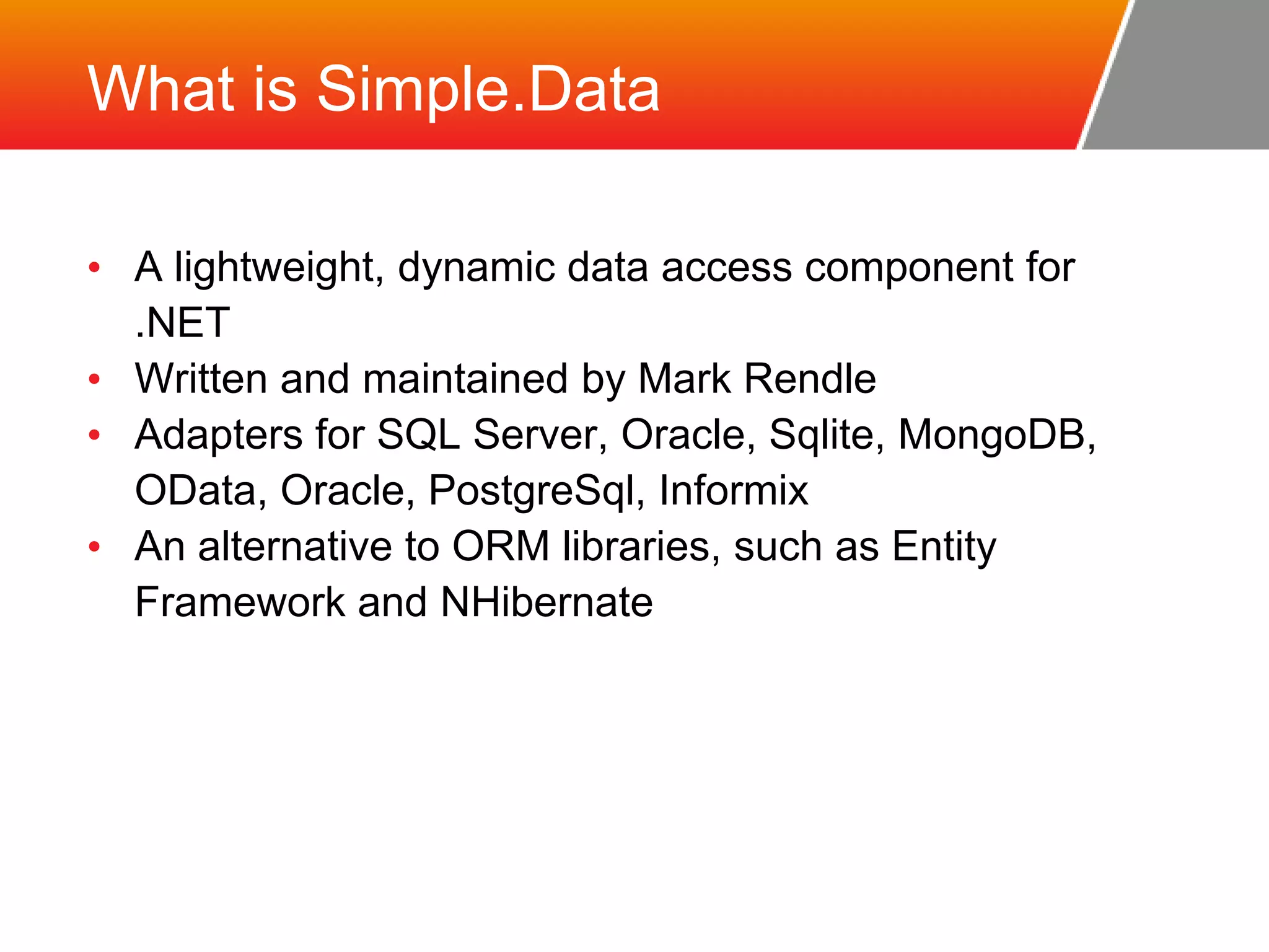 What is Simple.Data • A lightweight, dynamic data access component for .NET • Written and maintained by Mark Rendle • Adapters for SQL Server, Oracle, Sqlite, MongoDB, OData, Oracle, PostgreSql, Informix • An alternative to ORM libraries, such as Entity Framework and NHibernate 