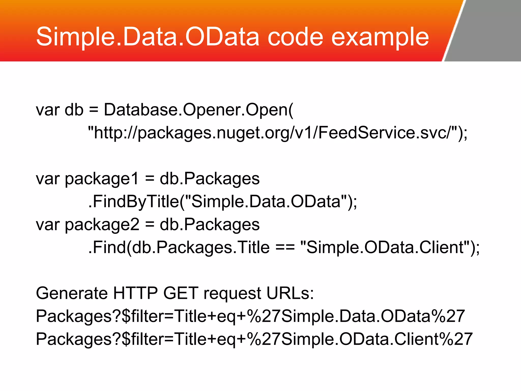 Simple.Data.OData code example var db = Database.Opener.Open( "http://packages.nuget.org/v1/FeedService.svc/"); var package1 = db.Packages .FindByTitle("Simple.Data.OData"); var package2 = db.Packages .Find(db.Packages.Title == "Simple.OData.Client"); Generate HTTP GET request URLs: Packages?$filter=Title+eq+%27Simple.Data.OData%27 Packages?$filter=Title+eq+%27Simple.OData.Client%27 