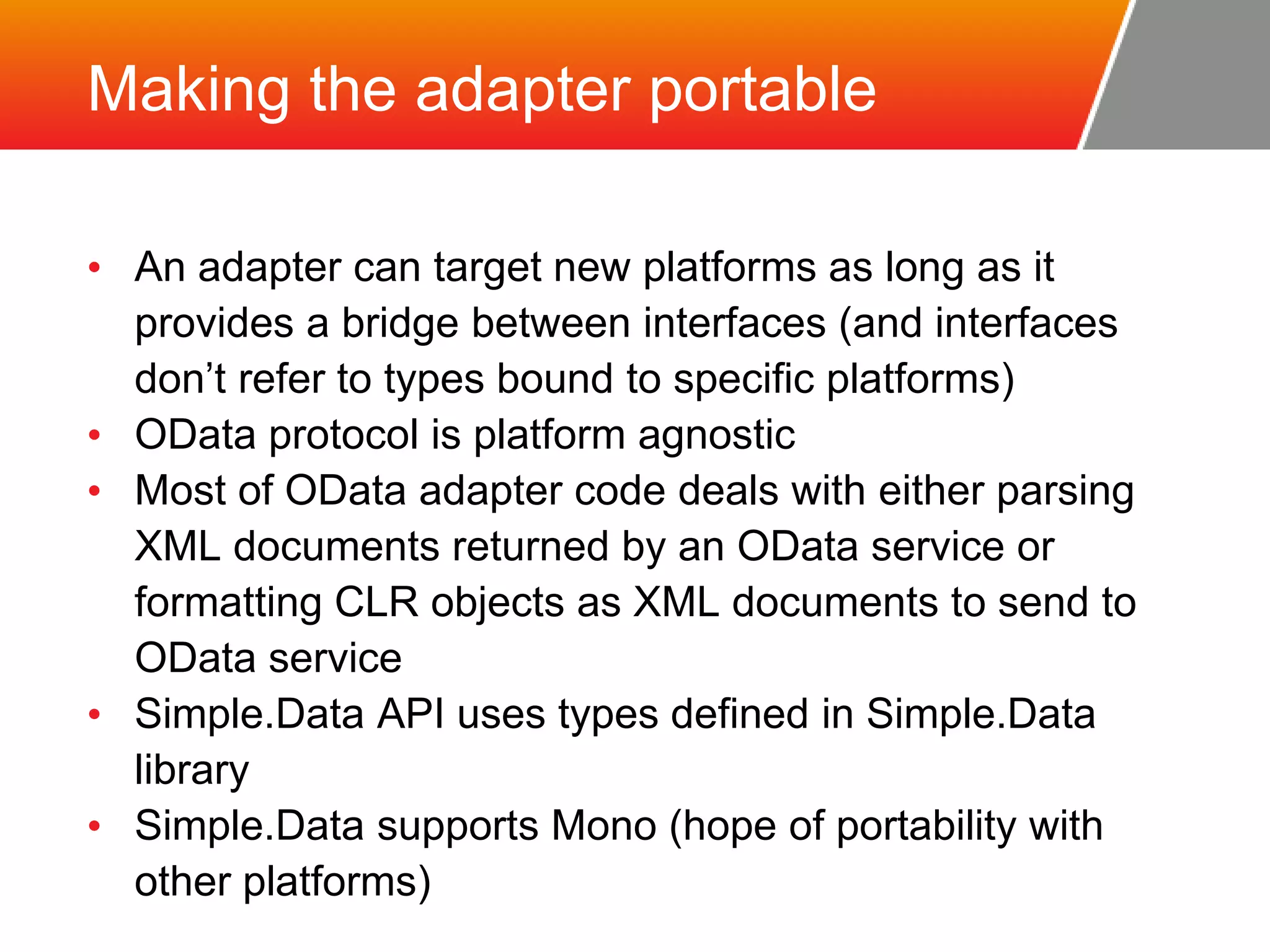 Making the adapter portable • An adapter can target new platforms as long as it provides a bridge between interfaces (and interfaces don’t refer to types bound to specific platforms) • OData protocol is platform agnostic • Most of OData adapter code deals with either parsing XML documents returned by an OData service or formatting CLR objects as XML documents to send to OData service • Simple.Data API uses types defined in Simple.Data library • Simple.Data supports Mono (hope of portability with other platforms) 
