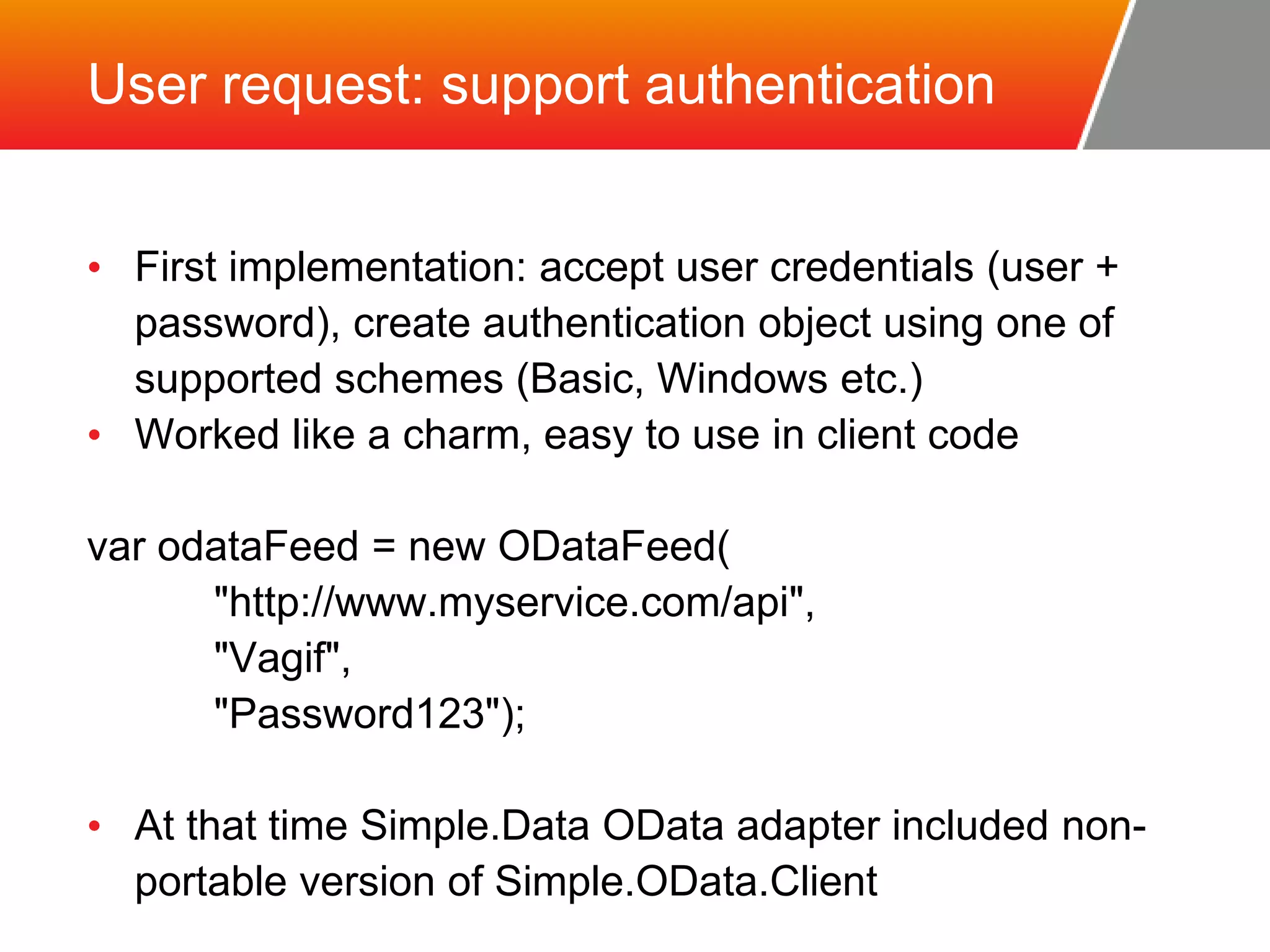 User request: support authentication • First implementation: accept user credentials (user + password), create authentication object using one of supported schemes (Basic, Windows etc.) • Worked like a charm, easy to use in client code var odataFeed = new ODataFeed( "http://www.myservice.com/api", "Vagif", "Password123"); • At that time Simple.Data OData adapter included non-portable version of Simple.OData.Client 
