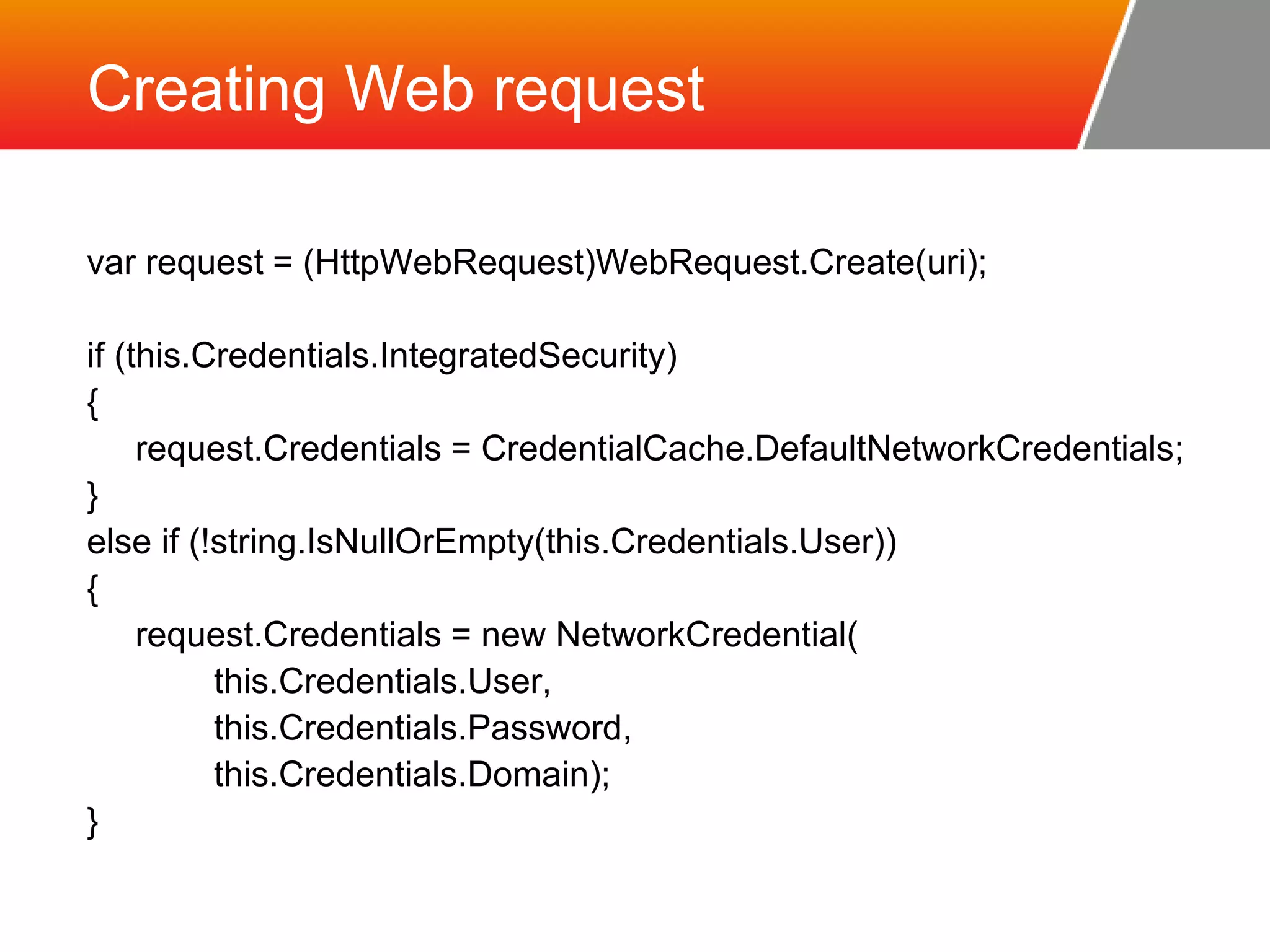 Creating Web request var request = (HttpWebRequest)WebRequest.Create(uri); if (this.Credentials.IntegratedSecurity) { request.Credentials = CredentialCache.DefaultNetworkCredentials; } else if (!string.IsNullOrEmpty(this.Credentials.User)) { request.Credentials = new NetworkCredential( this.Credentials.User, this.Credentials.Password, this.Credentials.Domain); } 