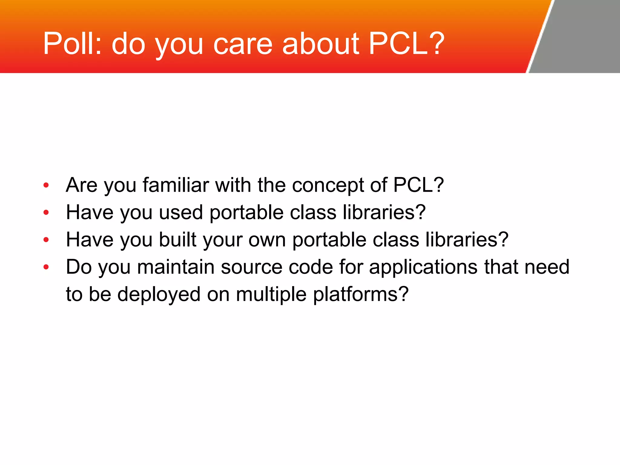 Poll: do you care about PCL? • Are you familiar with the concept of PCL? • Have you used portable class libraries? • Have you built your own portable class libraries? • Do you maintain source code for applications that need to be deployed on multiple platforms? 