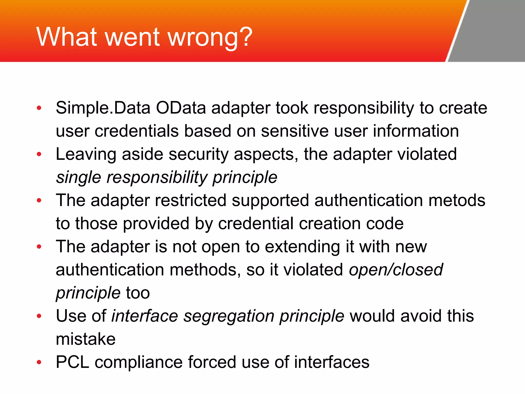 What went wrong? • Simple.Data OData adapter took responsibility to create user credentials based on sensitive user information • Leaving aside security aspects, the adapter violated single responsibility principle • The adapter restricted supported authentication metods to those provided by credential creation code • The adapter is not open to extending it with new authentication methods, so it violated open/closed principle too • Use of interface segregation principle would avoid this mistake • PCL compliance forced use of interfaces 