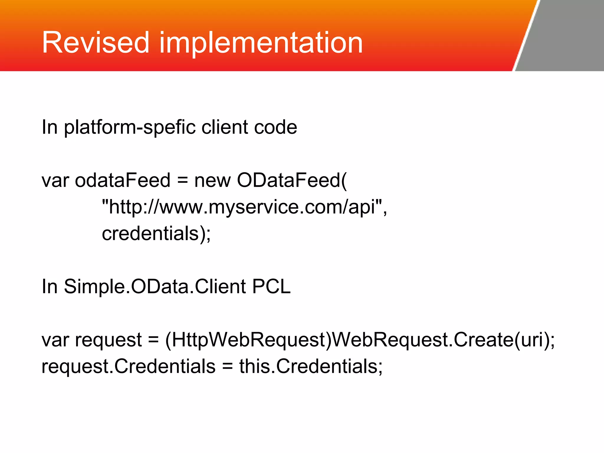 Revised implementation In platform-spefic client code var odataFeed = new ODataFeed( "http://www.myservice.com/api", credentials); In Simple.OData.Client PCL var request = (HttpWebRequest)WebRequest.Create(uri); request.Credentials = this.Credentials; 
