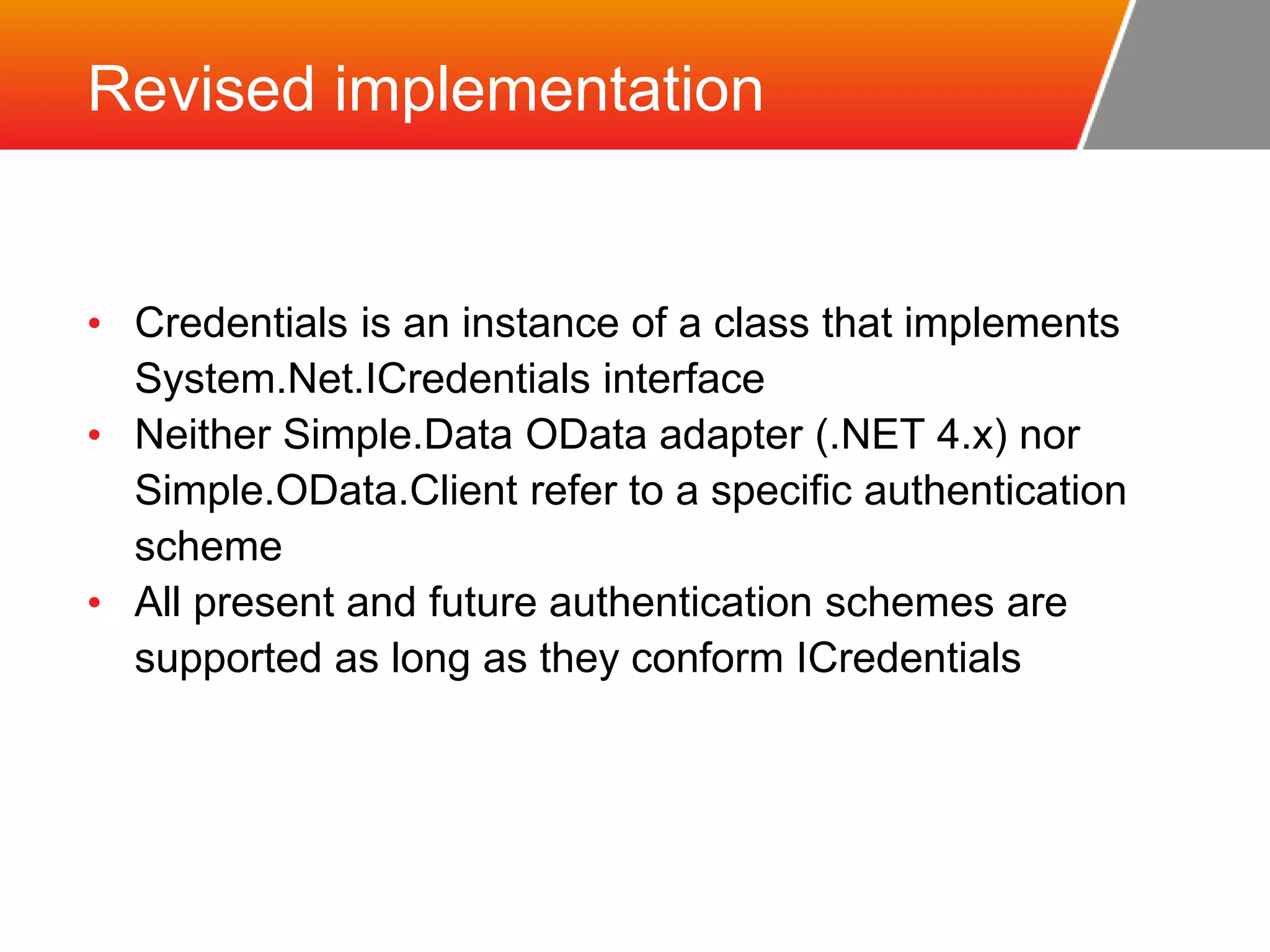 Revised implementation • Credentials is an instance of a class that implements System.Net.ICredentials interface • Neither Simple.Data OData adapter (.NET 4.x) nor Simple.OData.Client refer to a specific authentication scheme • All present and future authentication schemes are supported as long as they conform ICredentials 