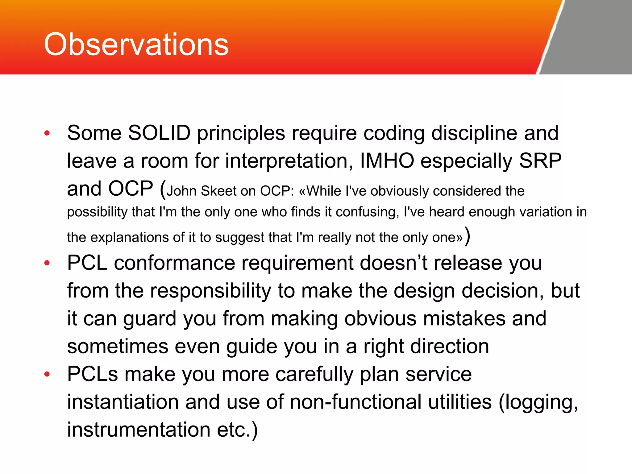 Observations • Some SOLID principles require coding discipline and leave a room for interpretation, IMHO especially SRP and OCP (John Skeet on OCP: «While I've obviously considered the possibility that I'm the only one who finds it confusing, I've heard enough variation in the explanations of it to suggest that I'm really not the only one») • PCL conformance requirement doesn’t release you from the responsibility to make the design decision, but it can guard you from making obvious mistakes and sometimes even guide you in a right direction • PCLs make you more carefully plan service instantiation and use of non-functional utilities (logging, instrumentation etc.) 