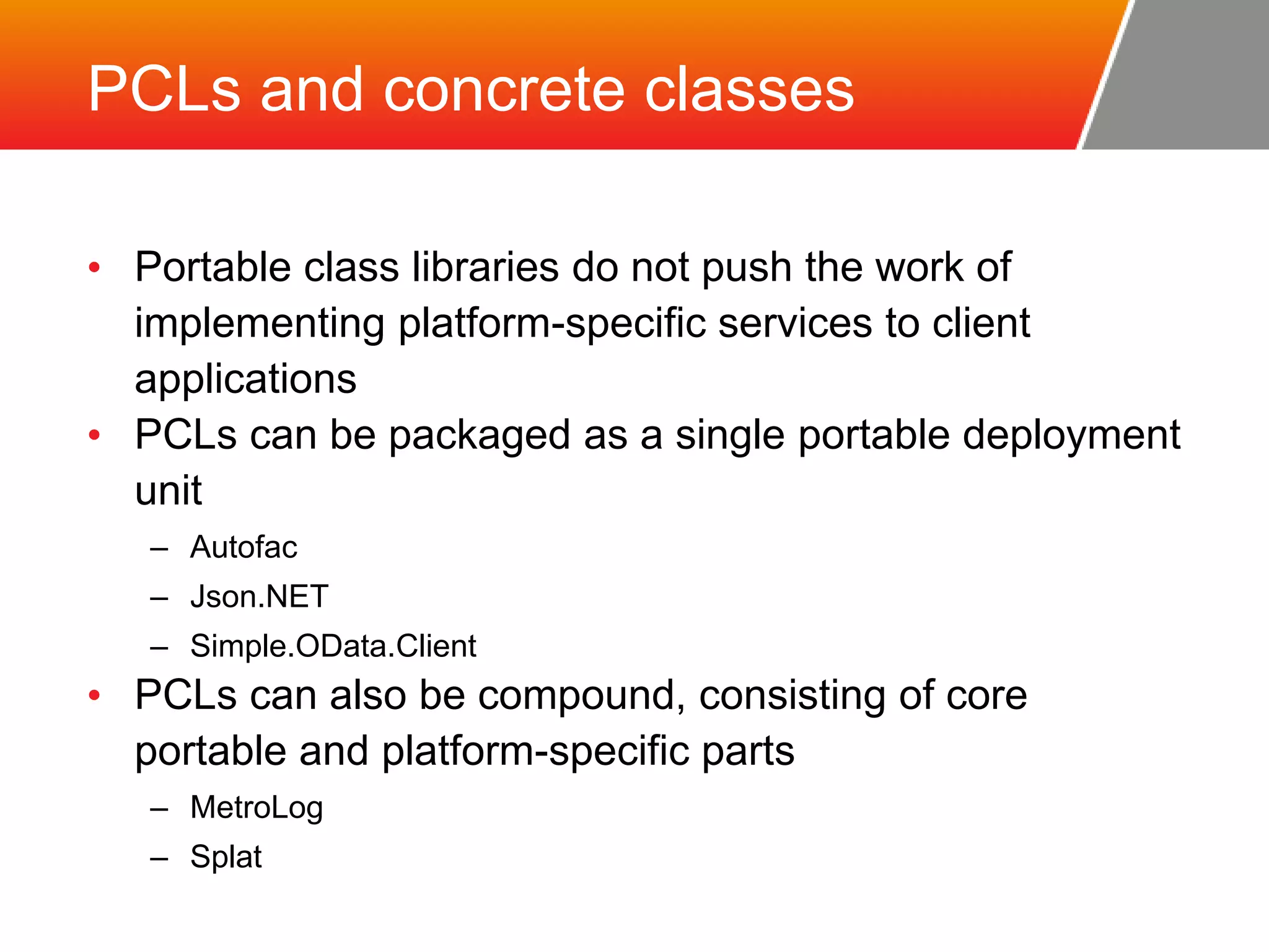 PCLs and concrete classes • Portable class libraries do not push the work of implementing platform-specific services to client applications • PCLs can be packaged as a single portable deployment unit – Autofac – Json.NET – Simple.OData.Client • PCLs can also be compound, consisting of core portable and platform-specific parts – MetroLog – Splat 