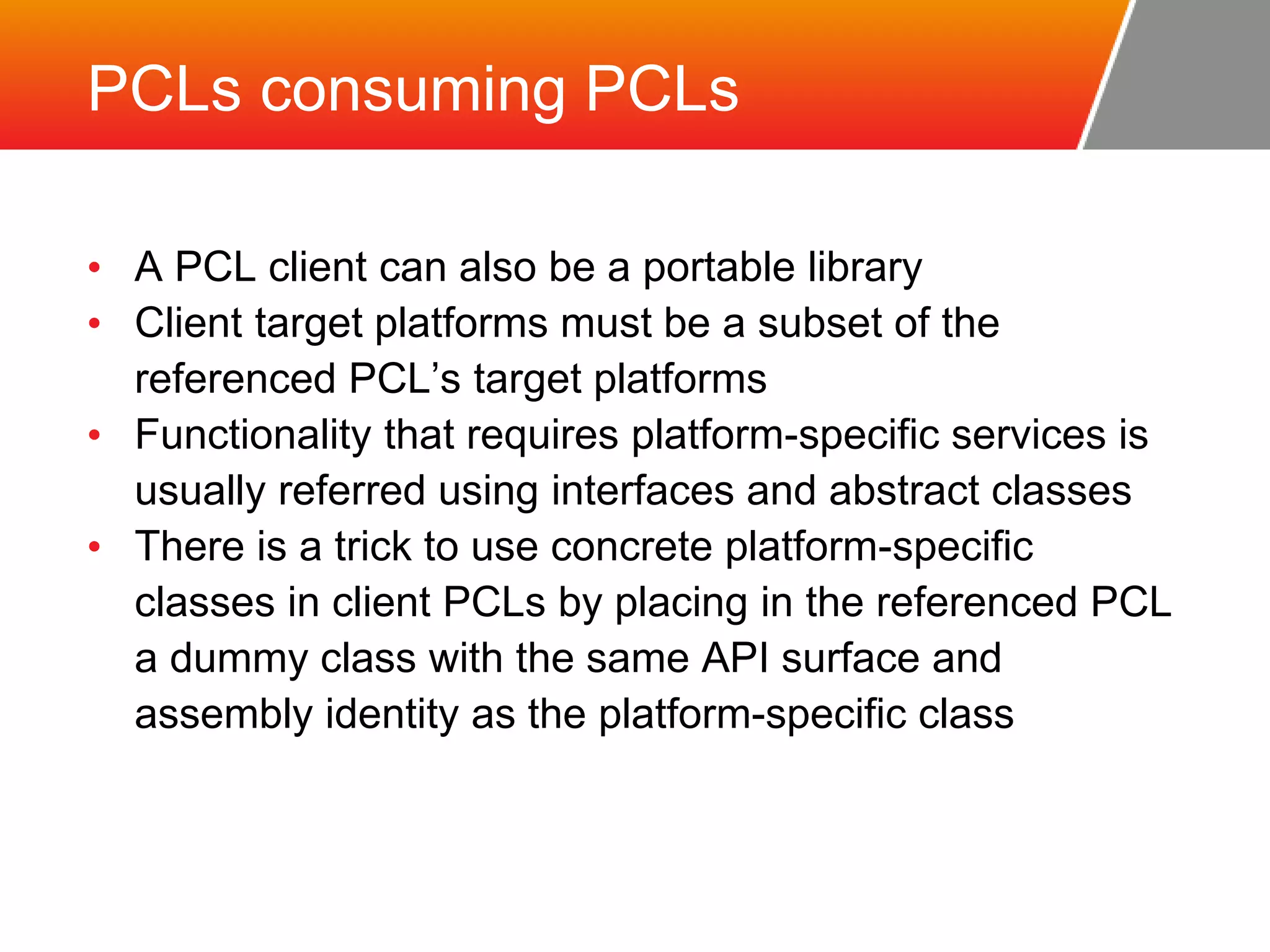 PCLs consuming PCLs • A PCL client can also be a portable library • Client target platforms must be a subset of the referenced PCL’s target platforms • Functionality that requires platform-specific services is usually referred using interfaces and abstract classes • There is a trick to use concrete platform-specific classes in client PCLs by placing in the referenced PCL a dummy class with the same API surface and assembly identity as the platform-specific class 