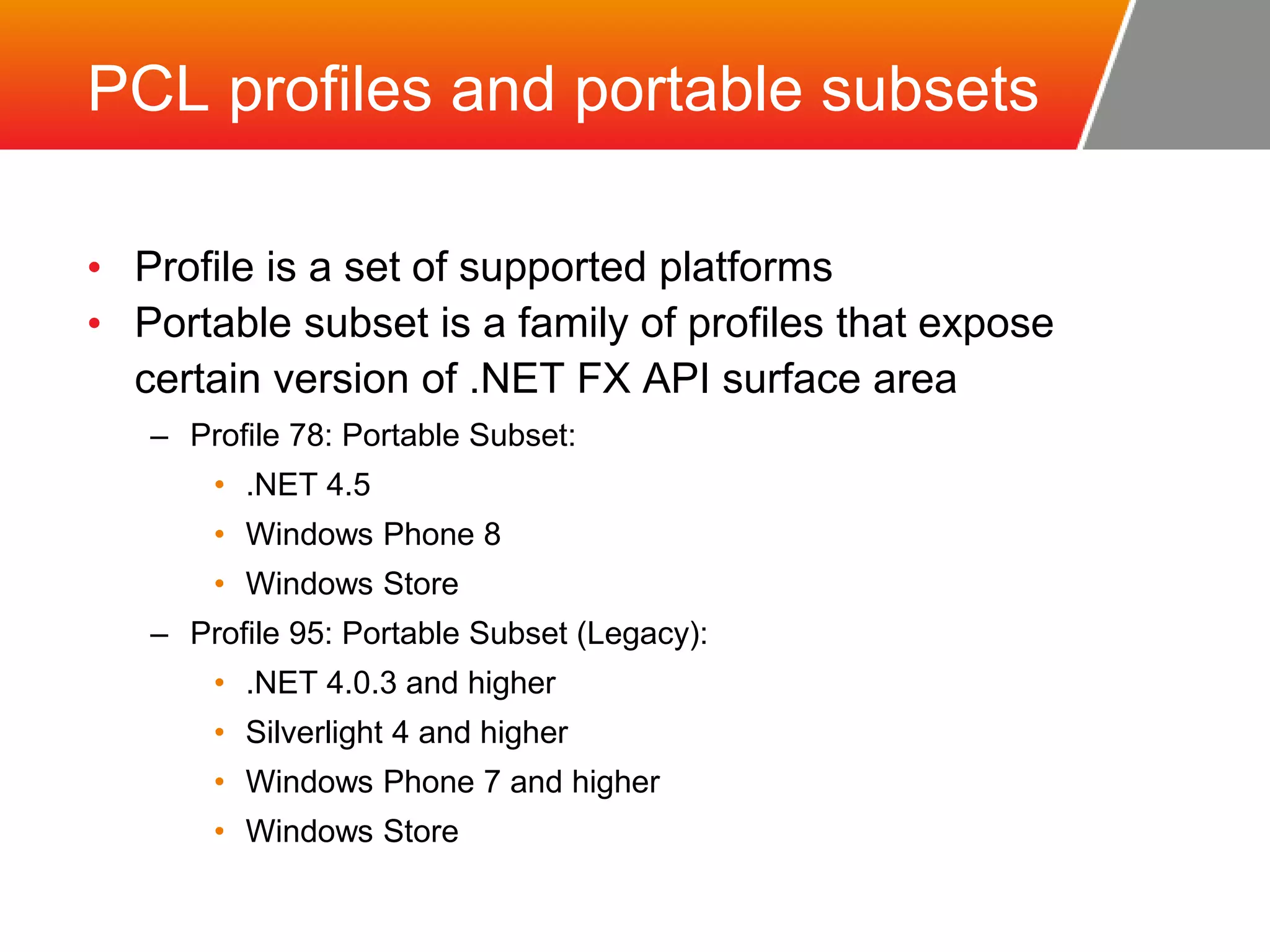 PCL profiles and portable subsets • Profile is a set of supported platforms • Portable subset is a family of profiles that expose certain version of .NET FX API surface area – Profile 78: Portable Subset: • .NET 4.5 • Windows Phone 8 • Windows Store – Profile 95: Portable Subset (Legacy): • .NET 4.0.3 and higher • Silverlight 4 and higher • Windows Phone 7 and higher • Windows Store 
