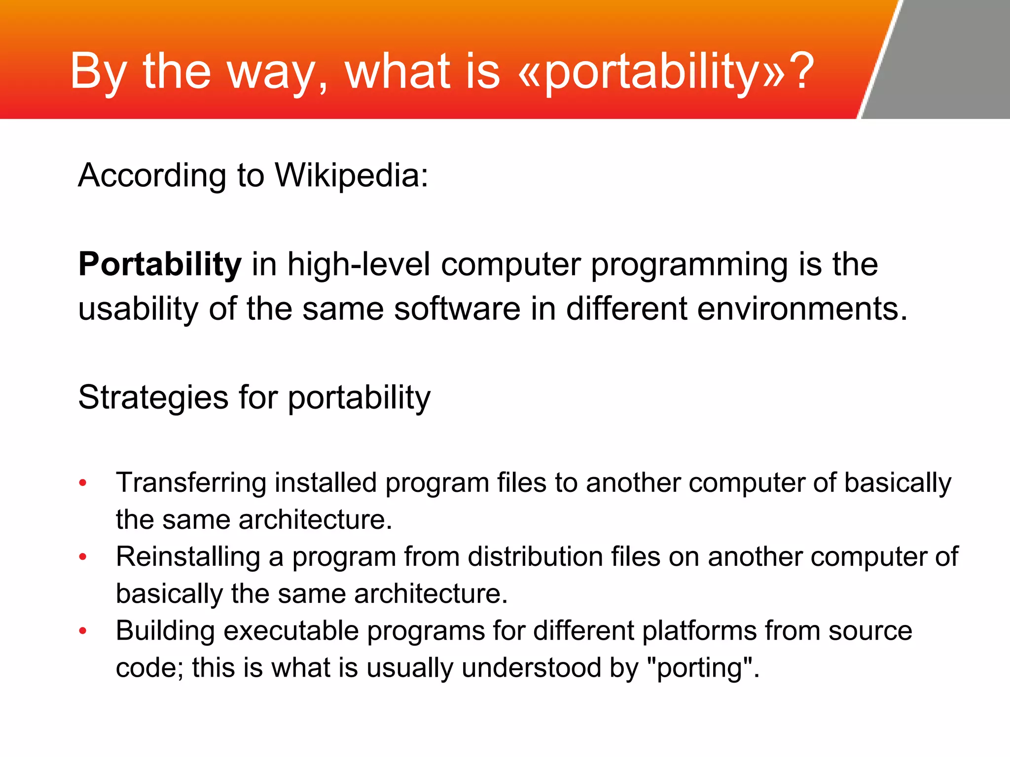 By the way, what is «portability»? According to Wikipedia: Portability in high-level computer programming is the usability of the same software in different environments. Strategies for portability • Transferring installed program files to another computer of basically the same architecture. • Reinstalling a program from distribution files on another computer of basically the same architecture. • Building executable programs for different platforms from source code; this is what is usually understood by "porting". 