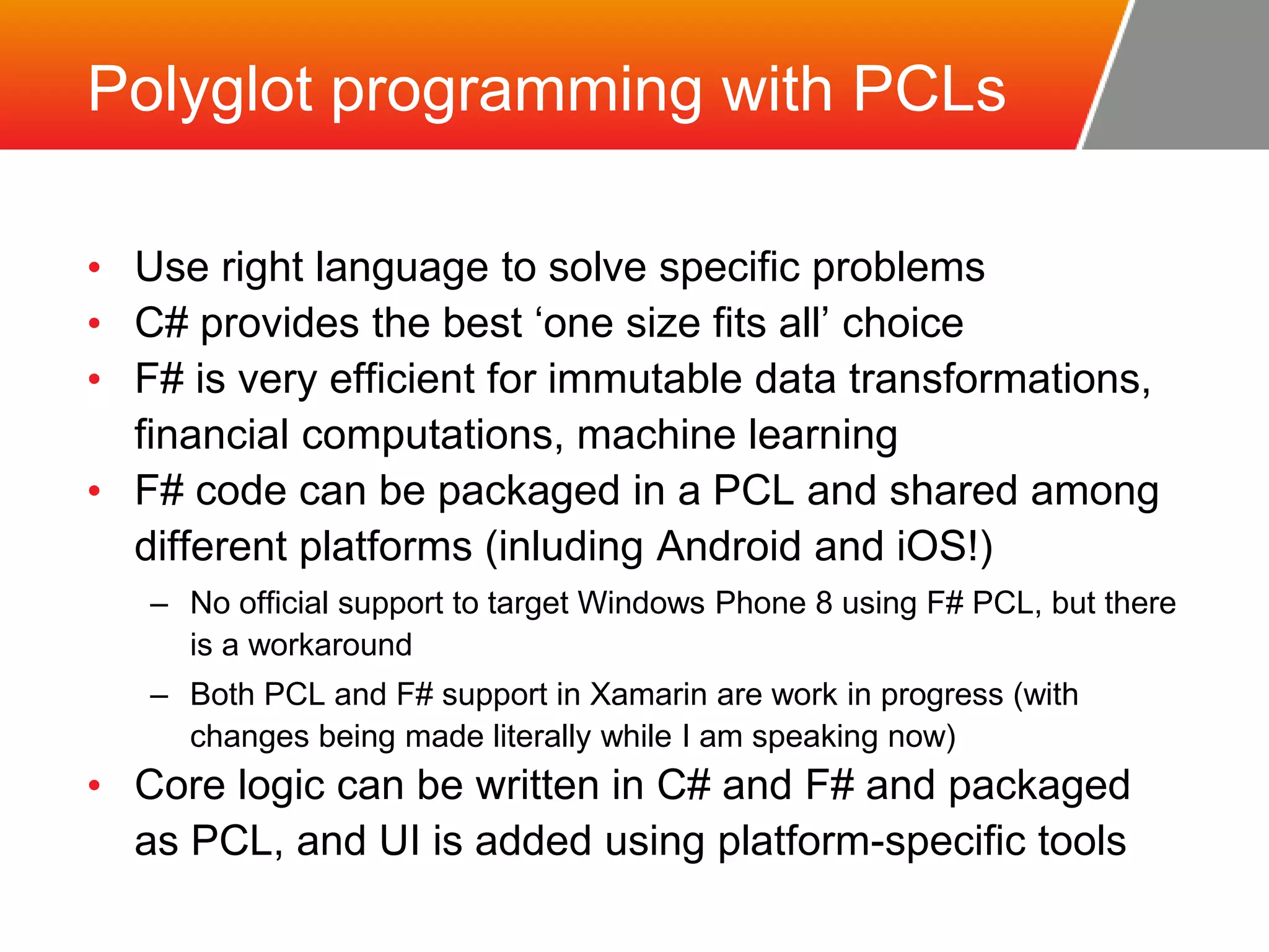 Polyglot programming with PCLs • Use right language to solve specific problems • C# provides the best ‘one size fits all’ choice • F# is very efficient for immutable data transformations, financial computations, machine learning • F# code can be packaged in a PCL and shared among different platforms (inluding Android and iOS!) – No official support to target Windows Phone 8 using F# PCL, but there is a workaround – Both PCL and F# support in Xamarin are work in progress (with changes being made literally while I am speaking now) • Core logic can be written in C# and F# and packaged as PCL, and UI is added using platform-specific tools 