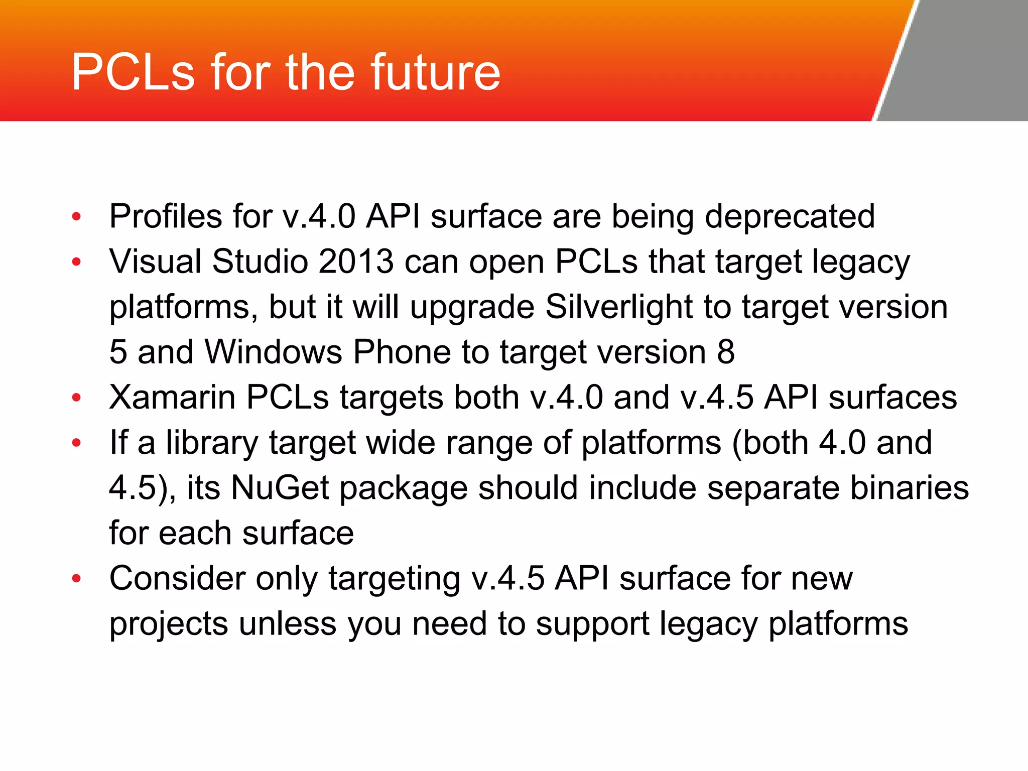PCLs for the future • Profiles for v.4.0 API surface are being deprecated • Visual Studio 2013 can open PCLs that target legacy platforms, but it will upgrade Silverlight to target version 5 and Windows Phone to target version 8 • Xamarin PCLs targets both v.4.0 and v.4.5 API surfaces • If a library target wide range of platforms (both 4.0 and 4.5), its NuGet package should include separate binaries for each surface • Consider only targeting v.4.5 API surface for new projects unless you need to support legacy platforms 