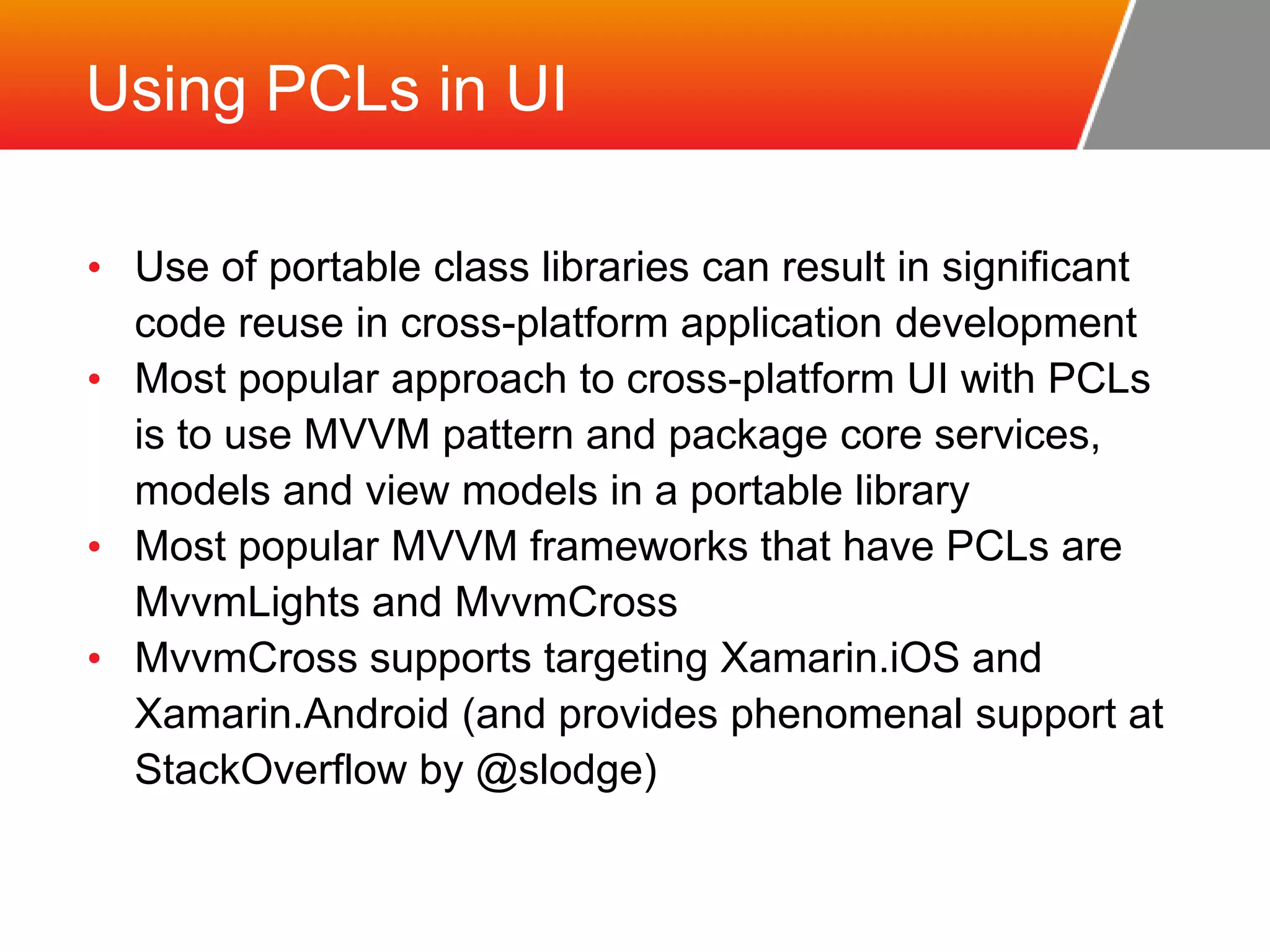 Using PCLs in UI • Use of portable class libraries can result in significant code reuse in cross-platform application development • Most popular approach to cross-platform UI with PCLs is to use MVVM pattern and package core services, models and view models in a portable library • Most popular MVVM frameworks that have PCLs are MvvmLights and MvvmCross • MvvmCross supports targeting Xamarin.iOS and Xamarin.Android (and provides phenomenal support at StackOverflow by @slodge) 