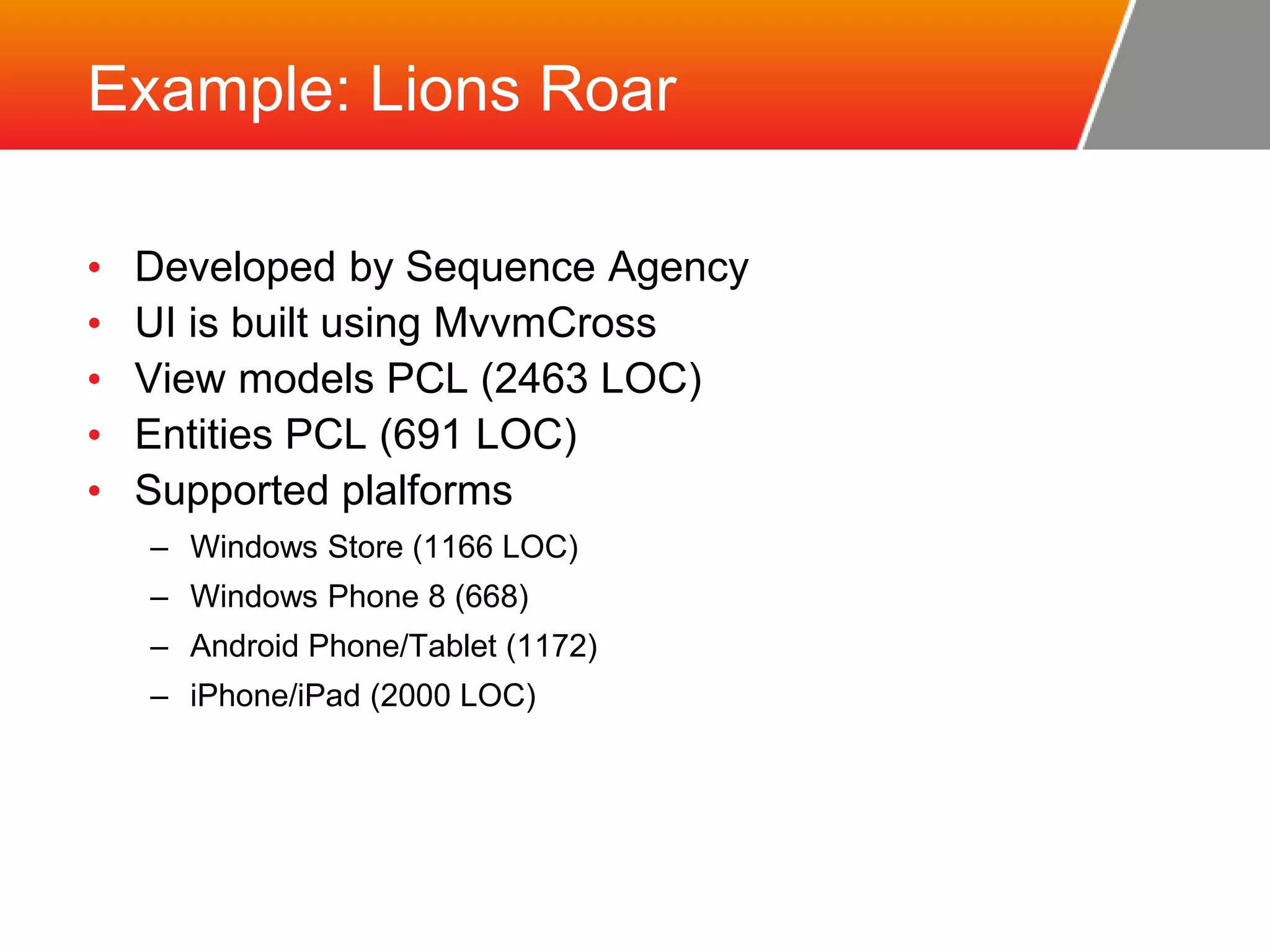 Example: Lions Roar • Developed by Sequence Agency • UI is built using MvvmCross • View models PCL (2463 LOC) • Entities PCL (691 LOC) • Supported plalforms – Windows Store (1166 LOC) – Windows Phone 8 (668) – Android Phone/Tablet (1172) – iPhone/iPad (2000 LOC) 