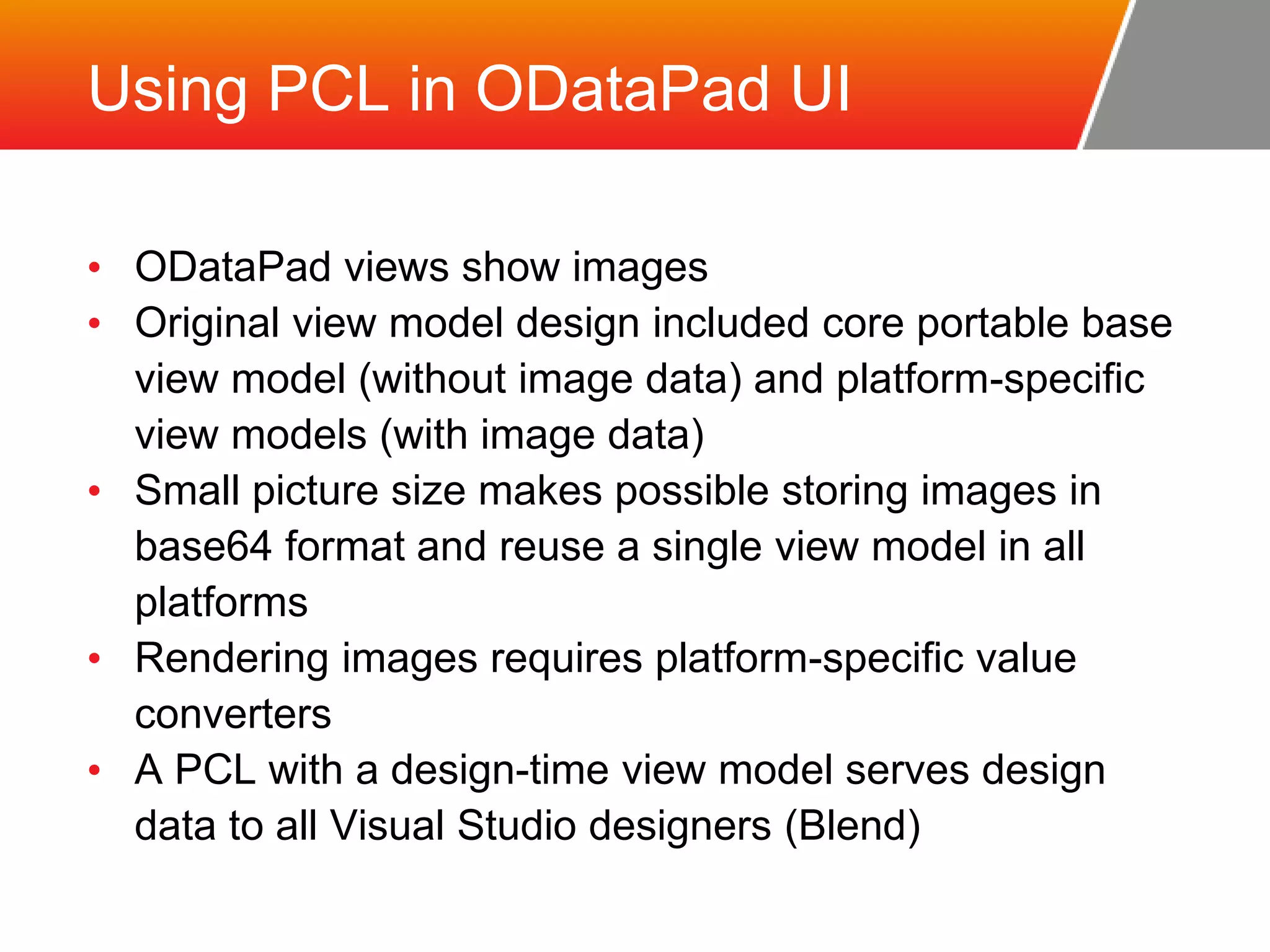 Using PCL in ODataPad UI • ODataPad views show images • Original view model design included core portable base view model (without image data) and platform-specific view models (with image data) • Small picture size makes possible storing images in base64 format and reuse a single view model in all platforms • Rendering images requires platform-specific value converters • A PCL with a design-time view model serves design data to all Visual Studio designers (Blend) 