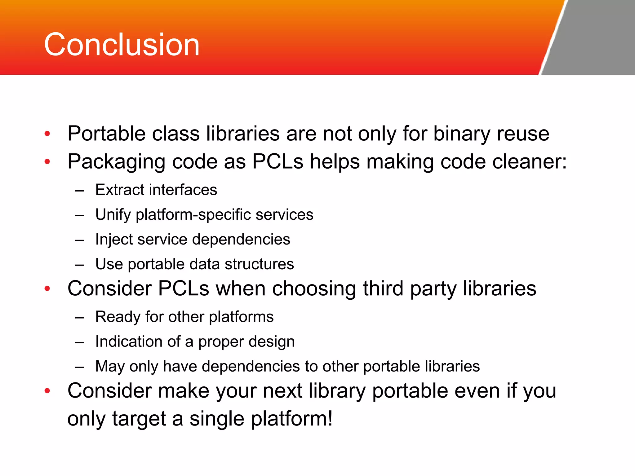 Conclusion • Portable class libraries are not only for binary reuse • Packaging code as PCLs helps making code cleaner: – Extract interfaces – Unify platform-specific services – Inject service dependencies – Use portable data structures • Consider PCLs when choosing third party libraries – Ready for other platforms – Indication of a proper design – May only have dependencies to other portable libraries • Consider make your next library portable even if you only target a single platform! 
