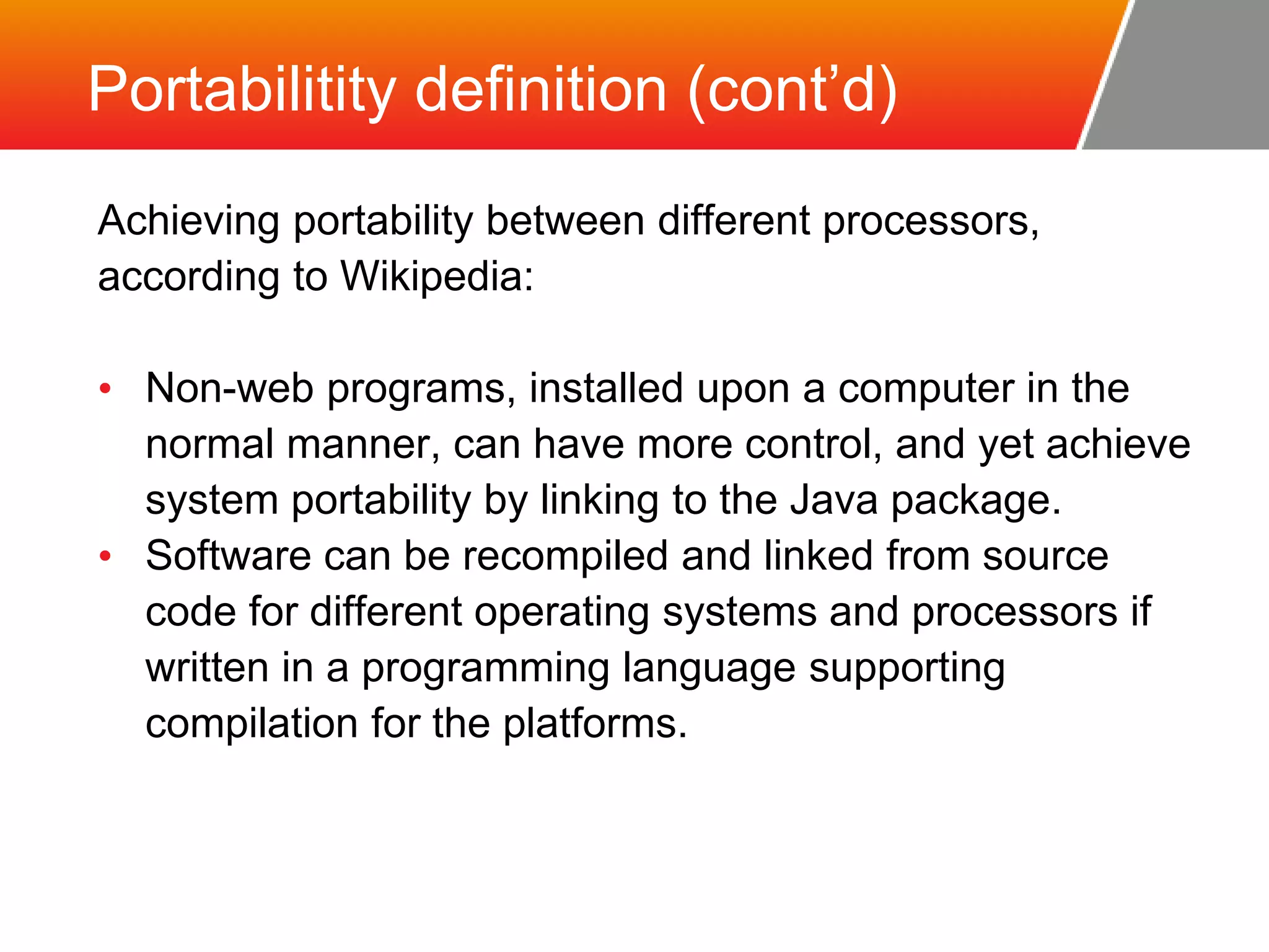 Portabilitity definition (cont’d) Achieving portability between different processors, according to Wikipedia: • Non-web programs, installed upon a computer in the normal manner, can have more control, and yet achieve system portability by linking to the Java package. • Software can be recompiled and linked from source code for different operating systems and processors if written in a programming language supporting compilation for the platforms. 