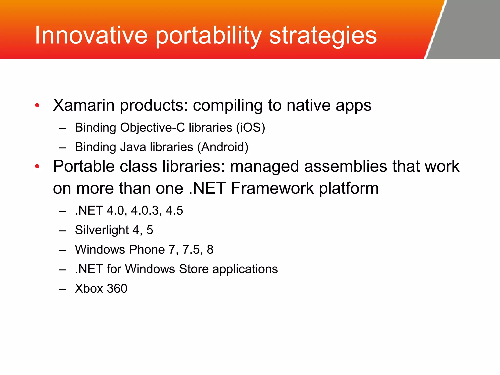 Innovative portability strategies • Xamarin products: compiling to native apps – Binding Objective-C libraries (iOS) – Binding Java libraries (Android) • Portable class libraries: managed assemblies that work on more than one .NET Framework platform – .NET 4.0, 4.0.3, 4.5 – Silverlight 4, 5 – Windows Phone 7, 7.5, 8 – .NET for Windows Store applications – Xbox 360 