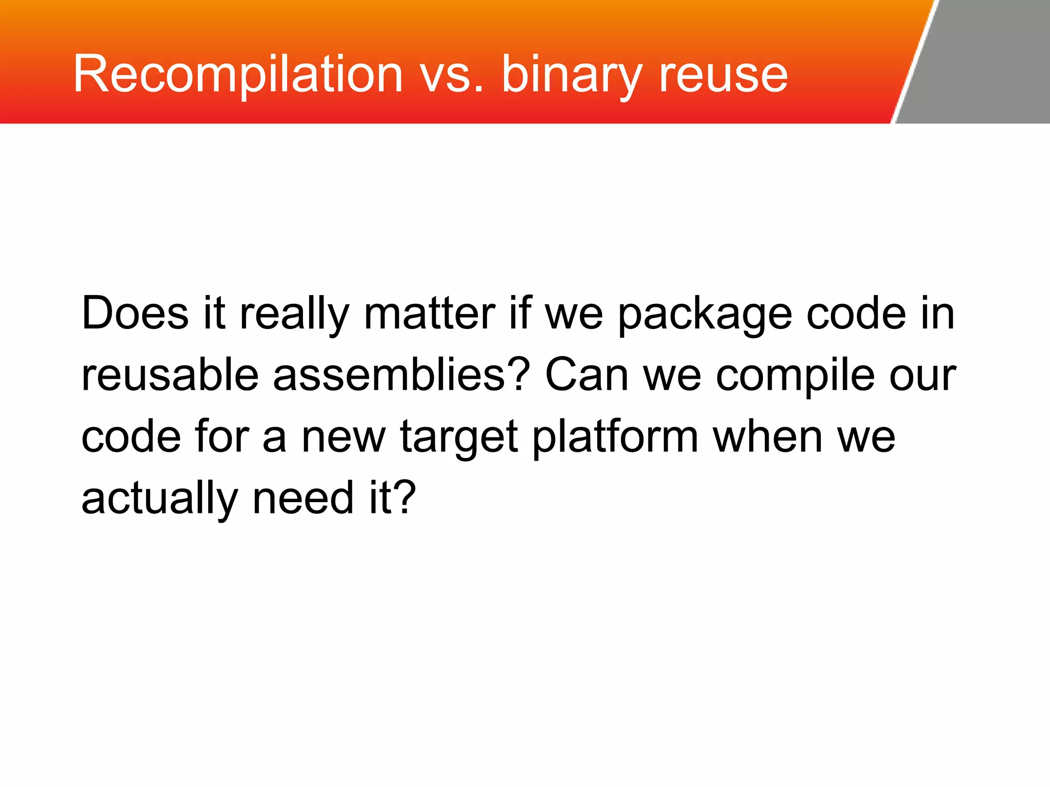 Recompilation vs. binary reuse Does it really matter if we package code in reusable assemblies? Can we compile our code for a new target platform when we actually need it? 