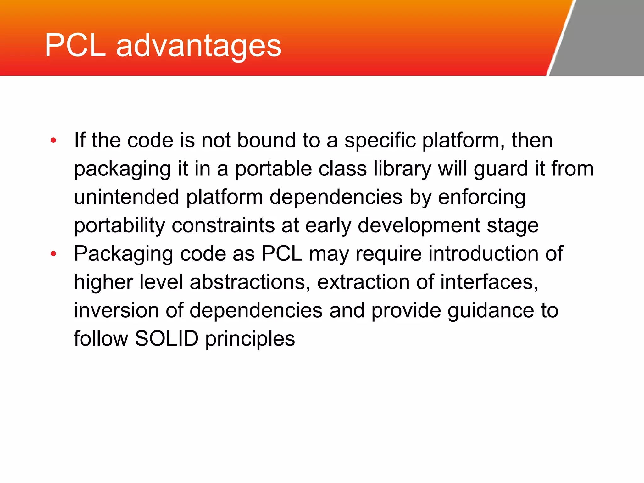 PCL advantages • If the code is not bound to a specific platform, then packaging it in a portable class library will guard it from unintended platform dependencies by enforcing portability constraints at early development stage • Packaging code as PCL may require introduction of higher level abstractions, extraction of interfaces, inversion of dependencies and provide guidance to follow SOLID principles 