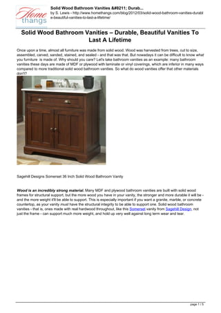 Solid Wood Bathroom Vanities &#8211; Durab...
                     by S. Lewis - http://www.homethangs.com/blog/2012/03/solid-wood-bathroom-vanities-durabl
                     e-beautiful-vanities-to-last-a-lifetime/



  Solid Wood Bathroom Vanities – Durable, Beautiful Vanities To
                       Last A Lifetime
Once upon a time, almost all furniture was made from solid wood. Wood was harvested from trees, cut to size,
assembled, carved, sanded, stained, and sealed - and that was that. But nowadays it can be difficult to know what
you furniture is made of. Why should you care? Let's take bathroom vanities as an example: many bathroom
vanities these days are made of MDF or plywood with laminate or vinyl coverings, which are inferior in many ways
compared to more traditional solid wood bathroom vanities. So what do wood vanities offer that other materials
don't?




Sagehill Designs Somerset 36 Inch Solid Wood Bathroom Vanity


Wood is an incredibly strong material. Many MDF and plywood bathroom vanities are built with solid wood
frames for structural support, but the more wood you have in your vanity, the stronger and more durable it will be -
and the more weight it'll be able to support. This is especially important if you want a granite, marble, or concrete
countertop, as your vanity must have the structural integrity to be able to support one. Solid wood bathroom
vanities - that is, ones made with real hardwood throughout, like this Somerset vanity from Sagehill Design, not
just the frame - can support much more weight, and hold up very well against long term wear and tear.




                                                                                                            page 1 / 5
 