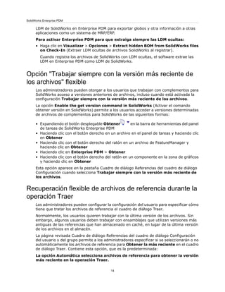LDM de SolidWorks en Enterprise PDM para exportar globos y otra información a otras
aplicaciones como un sistema de MRP/ERP.
Para activar Enterprise PDM para que extraiga siempre las LDM ocultas:
• Haga clic en Visualizar > Opciones > Extract hidden BOM from SolidWorks files
on Check-In (Extraer LDM ocultas de archivos SolidWorks al registrar).
Cuando registra los archivos de SolidWorks con LDM ocultas, el software extrae las
LDM en Enterprise PDM como LDM de SolidWorks.
Opción "Trabajar siempre con la versión más reciente de
los archivos" flexible
Los administradores pueden otorgar a los usuarios que trabajan con complementos para
SolidWorks acceso a versiones anteriores de archivos, incluso cuando está activada la
configuración Trabajar siempre con la versión más reciente de los archivos.
La opción Enable the get version command in SolidWorks (Activar el comando
obtener versión en SolidWorks) permite a los usuarios acceder a versiones determinadas
de archivos de complementos para SolidWorks de las siguientes formas:
• Expandiendo el botón desplegable Obtener en la barra de herramientas del panel
de tareas de SolidWorks Enterprise PDM
• Haciendo clic con el botón derecho en un archivo en el panel de tareas y haciendo clic
en Obtener
• Haciendo clic con el botón derecho del ratón en un archivo de FeatureManager y
haciendo clic en Obtener
• Haciendo clic en Enterprise PDM > Obtener
• Haciendo clic con el botón derecho del ratón en un componente en la zona de gráficos
y haciendo clic en Obtener
Esta opción aparece en la pestaña Cuadro de diálogo Referencias del cuadro de diálogo
Configuración cuando selecciona Trabajar siempre con la versión más reciente de
los archivos.
Recuperación flexible de archivos de referencia durante la
operación Traer
Los administradores pueden configurar la configuración del usuario para especificar cómo
tiene que tratar los archivos de referencia el cuadro de diálogo Traer.
Normalmente, los usuarios quieren trabajar con la última versión de los archivos. Sin
embargo, algunos usuarios deben trabajar con ensamblajes que utilizan versiones más
antiguas de las referencias que han almacenado en caché, en lugar de la última versión
de los archivos en el almacén.
La página revisada Cuadro de diálogo Referencias del cuadro de diálogo Configuración
del usuario y del grupo permite a los administradores especificar si se seleccionarán o no
automáticamente los archivos de referencia para Obtener la más reciente en el cuadro
de diálogo Traer. Contiene esta opción, que es la predeterminada:
La opción Automática selecciona archivos de referencia para obtener la versión
más reciente en la operación Traer.
14
SolidWorks Enterprise PDM
 