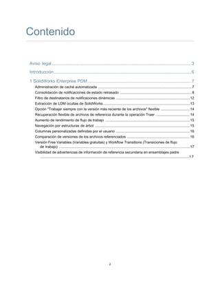Contenido
Aviso legal.....................................................................................................................3
Introducción...................................................................................................................6
1 SolidWorks Enterprise PDM.......................................................................................7
Administración de caché automatizada ..............................................................................................7
Consolidación de notificaciones de estado retrasado ........................................................................8
Filtro de destinatarios de notificaciones dinámicas ..........................................................................12
Extracción de LDM ocultas de SolidWorks.......................................................................................13
Opción "Trabajar siempre con la versión más reciente de los archivos" flexible .............................14
Recuperación flexible de archivos de referencia durante la operación Traer ..................................14
Aumento de rendimiento de flujo de trabajo .....................................................................................15
Navegación por estructuras de árbol ...............................................................................................15
Columnas personalizadas definidas por el usuario ..........................................................................16
Comparación de versiones de los archivos referenciados ...............................................................16
Versión Free Variables (Variables gratuitas) y Workflow Transitions (Transiciones de flujo
de trabajo) ...................................................................................................................................17
Visibilidad de advertencias de información de referencia secundaria en ensamblajes padre
.....................................................................................................................................................17
2
 