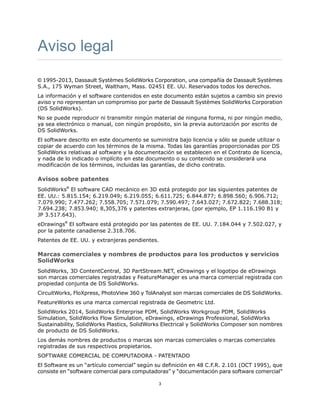 Aviso legal
© 1995-2013, Dassault Systèmes SolidWorks Corporation, una compañía de Dassault Systèmes
S.A., 175 Wyman Street, Waltham, Mass. 02451 EE. UU. Reservados todos los derechos.
La información y el software contenidos en este documento están sujetos a cambio sin previo
aviso y no representan un compromiso por parte de Dassault Systèmes SolidWorks Corporation
(DS SolidWorks).
No se puede reproducir ni transmitir ningún material de ninguna forma, ni por ningún medio,
ya sea electrónico o manual, con ningún propósito, sin la previa autorización por escrito de
DS SolidWorks.
El software descrito en este documento se suministra bajo licencia y sólo se puede utilizar o
copiar de acuerdo con los términos de la misma. Todas las garantías proporcionadas por DS
SolidWorks relativas al software y la documentación se establecen en el Contrato de licencia,
y nada de lo indicado o implícito en este documento o su contenido se considerará una
modificación de los términos, incluidas las garantías, de dicho contrato.
Avisos sobre patentes
SolidWorks®
El software CAD mecánico en 3D está protegido por las siguientes patentes de
EE. UU.: 5.815.154; 6.219.049; 6.219.055; 6.611.725; 6.844.877; 6.898.560; 6.906.712;
7.079.990; 7.477.262; 7.558.705; 7.571.079; 7.590.497; 7.643.027; 7.672.822; 7.688.318;
7.694.238; 7.853.940; 8,305,376 y patentes extranjeras, (por ejemplo, EP 1.116.190 B1 y
JP 3.517.643).
eDrawings®
El software está protegido por las patentes de EE. UU. 7.184.044 y 7.502.027, y
por la patente canadiense 2.318.706.
Patentes de EE. UU. y extranjeras pendientes.
Marcas comerciales y nombres de productos para los productos y servicios
SolidWorks
SolidWorks, 3D ContentCentral, 3D PartStream.NET, eDrawings y el logotipo de eDrawings
son marcas comerciales registradas y FeatureManager es una marca comercial registrada con
propiedad conjunta de DS SolidWorks.
CircuitWorks, FloXpress, PhotoView 360 y TolAnalyst son marcas comerciales de DS SolidWorks.
FeatureWorks es una marca comercial registrada de Geometric Ltd.
SolidWorks 2014, SolidWorks Enterprise PDM, SolidWorks Workgroup PDM, SolidWorks
Simulation, SolidWorks Flow Simulation, eDrawings, eDrawings Professional, SolidWorks
Sustainability, SolidWorks Plastics, SolidWorks Electrical y SolidWorks Composer son nombres
de producto de DS SolidWorks.
Los demás nombres de productos o marcas son marcas comerciales o marcas comerciales
registradas de sus respectivos propietarios.
SOFTWARE COMERCIAL DE COMPUTADORA - PATENTADO
El Software es un “artículo comercial” según su definición en 48 C.F.R. 2.101 (OCT 1995), que
consiste en “software comercial para computadoras” y “documentación para software comercial”
3
 
