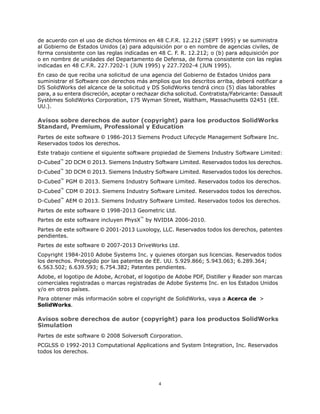 de acuerdo con el uso de dichos términos en 48 C.F.R. 12.212 (SEPT 1995) y se suministra
al Gobierno de Estados Unidos (a) para adquisición por o en nombre de agencias civiles, de
forma consistente con las reglas indicadas en 48 C. F. R. 12.212; o (b) para adquisición por
o en nombre de unidades del Departamento de Defensa, de forma consistente con las reglas
indicadas en 48 C.F.R. 227.7202-1 (JUN 1995) y 227.7202-4 (JUN 1995).
En caso de que reciba una solicitud de una agencia del Gobierno de Estados Unidos para
suministrar el Software con derechos más amplios que los descritos arriba, deberá notificar a
DS SolidWorks del alcance de la solicitud y DS SolidWorks tendrá cinco (5) días laborables
para, a su entera discreción, aceptar o rechazar dicha solicitud. Contratista/Fabricante: Dassault
Systèmes SolidWorks Corporation, 175 Wyman Street, Waltham, Massachusetts 02451 (EE.
UU.).
Avisos sobre derechos de autor (copyright) para los productos SolidWorks
Standard, Premium, Professional y Education
Partes de este software © 1986-2013 Siemens Product Lifecycle Management Software Inc.
Reservados todos los derechos.
Este trabajo contiene el siguiente software propiedad de Siemens Industry Software Limited:
D-Cubed™
2D DCM © 2013. Siemens Industry Software Limited. Reservados todos los derechos.
D-Cubed™
3D DCM © 2013. Siemens Industry Software Limited. Reservados todos los derechos.
D-Cubed™
PGM © 2013. Siemens Industry Software Limited. Reservados todos los derechos.
D-Cubed™
CDM © 2013. Siemens Industry Software Limited. Reservados todos los derechos.
D-Cubed™
AEM © 2013. Siemens Industry Software Limited. Reservados todos los derechos.
Partes de este software © 1998-2013 Geometric Ltd.
Partes de este software incluyen PhysX™
by NVIDIA 2006-2010.
Partes de este software © 2001-2013 Luxology, LLC. Reservados todos los derechos, patentes
pendientes.
Partes de este software © 2007-2013 DriveWorks Ltd.
Copyright 1984-2010 Adobe Systems Inc. y quienes otorgan sus licencias. Reservados todos
los derechos. Protegido por las patentes de EE. UU. 5.929.866; 5.943.063; 6.289.364;
6.563.502; 6.639.593; 6.754.382; Patentes pendientes.
Adobe, el logotipo de Adobe, Acrobat, el logotipo de Adobe PDF, Distiller y Reader son marcas
comerciales registradas o marcas registradas de Adobe Systems Inc. en los Estados Unidos
y/o en otros países.
Para obtener más información sobre el copyright de SolidWorks, vaya a Acerca de >
SolidWorks.
Avisos sobre derechos de autor (copyright) para los productos SolidWorks
Simulation
Partes de este software © 2008 Solversoft Corporation.
PCGLSS © 1992-2013 Computational Applications and System Integration, Inc. Reservados
todos los derechos.
4
 