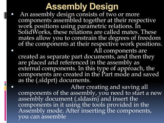Assembly Design
 An assembly design consists of two or more
components assembled together at their respective
work positions using parametric relations. In
SolidWorks, these relations are called mates. These
mates allow you to constrain the degrees of freedom
of the components at their respective work positions.
 All components are
created as separate part documents, and then they
are placed and referenced in the assembly as
external components. In this type of approach, the
components are created in the Part mode and saved
as the (.sldprt) documents.
 After creating and saving all
components of the assembly, you need to start a new
assembly document (.sldasm) and insert the
components in it using the tools provided in the
Assembly mode. After inserting the components,
you can assemble
 