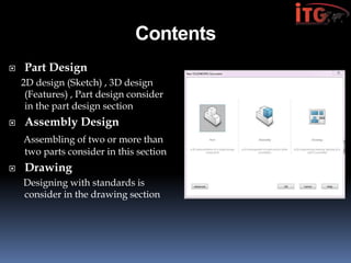 Contents
 Part Design
2D design (Sketch) , 3D design
(Features) , Part design consider
in the part design section
 Assembly Design
Assembling of two or more than
two parts consider in this section
 Drawing
Designing with standards is
consider in the drawing section
 