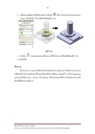 10
??????????????????? SolidWorks ???????????
??? ??.??. ??????? ???????????????????????????????? ????????????????? ??????????????????????????????????
4. ?????????????????????????????????????? ???????? ????? Profile ????????????????
10 mm ???????????? ????????????????????? 3.15?
? ?
?????? 3.15
5. ???????? ????????????? ??????????????????????? ????????????????????? 3.15?
6. ??????????
?????????
????????????? ????????????????????????????????????????? ?????????????????
?????????????????? ???????????????????????????????????????????????????? 3.16 ????? Appearance
??????? ????????? Color, Texture ???? Material ?????????????????????? ???????????????????
?????????????????????????
 