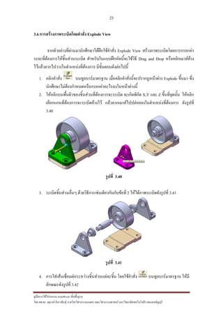 23
??????????????????? SolidWorks ???????????
??? ??.??. ??????? ???????????????????????????????? ????????????????? ??????????????????????????????????
3.6 ??????????????????????????? Explode View
???????????????????????????????????????????? Explode View ???????????????????????????
??????????????????????????????? ?????????????????????????????? Drag and Drop ?????????????????
??????????????????????????????????? ????????????????????
1. ??????????? ???????????????? ?????????????????????????????????? Explode ?????? ????
???????????????????????????????????????????????????
2. ????????????????????????????????????????????? ??????????? X,Y ??? Z ?????????????? ???????
????????????????????????????????? ????????????????????????????????????????? ?????????
3.40
?????? 3.40
3. ??????????????????? ???????????????????????????????? 2 ???????????????????????? 3.41
?????? 3.41
4. ??????????????????????????????????????????? ????????????? ???????????????? ?????
??????????????? 3.42
 