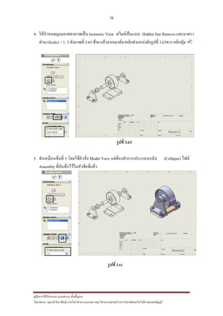 38
??????????????????? SolidWorks ???????????
??? ??.??. ??????? ???????????????????????????????? ????????????????? ??????????????????????????????????
4. ????????????????????????? Isometric View ???????????? Hidden line Remove ????????
???? (Scale) = 1: 3 ????????? 3.63 ???? ??????????????????????????????????? 3.63??? ????????
?????? 3.63
5. ??????????????? 3 ????????????? Model View ??????????????????????? (Collapse) ????
Assembly ???????????????????????????
??????3.64
 