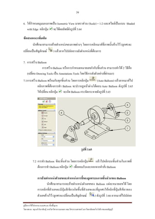 39
??????????????????? SolidWorks ???????????
??? ??.??. ??????? ???????????????????????????????? ????????????????? ??????????????????????????????????
6. ?????????????????????? Isometric View ????????? (Scale) = 1:2 ??????????????? Shaded
with Edge ???????? ????????????????????? 3.64
???????????????????
????????????????????????????????????? ???????????????????????????????? (???????
???????????????????? ) ??????????????????????????????????????
7. ???????? Balloon
???????? Balloon ?????????????????????????????????? ???????????? 2 ???????
(??????? Drawing Tools ???? Annotations Tools ??????????????????????????????)
7.1???????? Balloon ??????????????????? ?????????????? (Auto Balloon) ??????????????
???????????????????? Balloon ????????????????????? Auto Balloon ????????? 3.65
?????????? ???????? ?????? Balloon ????????????????????? 3.65
?????? 3.65
7.2 ?????? Balloon ???????????? ?????????????? ????????????????????????????
?????????? Balloon ???????? ??????????????????????????? Balloon
?????????????????????????????????????????????????????????????? Balloon
????????????????????????????????????? Balloon ??????????????? ???
???????????????????????????????????????????????????????????????????????????????????
????????????? (??????????????????????????? ) ????????? 3.66 ???????????????
 