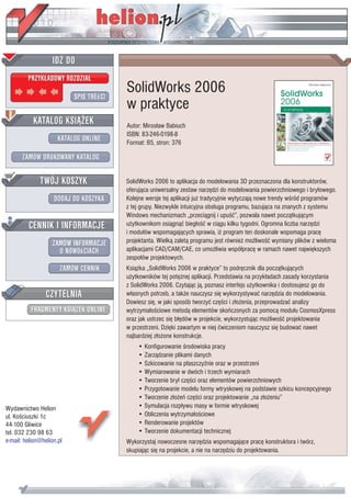 IDZ DO
         PRZYK£ADOWY ROZDZIA£

                           SPIS TREœCI
                                         SolidWorks 2006
                                         w praktyce
           KATALOG KSI¥¯EK               Autor: Miros³aw Babiuch
                                         ISBN: 83-246-0198-8
                      KATALOG ONLINE     Format: B5, stron: 376

       ZAMÓW DRUKOWANY KATALOG


              TWÓJ KOSZYK                SolidWorks 2006 to aplikacja do modelowania 3D przeznaczona dla konstruktorów,
                                         oferuj¹ca uniwersalny zestaw narzêdzi do modelowania powierzchniowego i bry³owego.
                    DODAJ DO KOSZYKA     Kolejne wersje tej aplikacji ju¿ tradycyjnie wytyczaj¹ nowe trendy wœród programów
                                         z tej grupy. Niezwykle intuicyjna obs³uga programu, bazuj¹ca na znanych z systemu
                                         Windows mechanizmach „przeci¹gnij i upuœæ”, pozwala nawet pocz¹tkuj¹cym
         CENNIK I INFORMACJE             u¿ytkownikom osi¹gn¹æ bieg³oœæ w ci¹gu kilku tygodni. Ogromna liczba narzêdzi
                                         i modu³ów wspomagaj¹cych sprawia, i¿ program ten doskonale wspomaga pracê
                   ZAMÓW INFORMACJE      projektanta. Wielk¹ zalet¹ programu jest równie¿ mo¿liwoœæ wymiany plików z wieloma
                     O NOWOœCIACH        aplikacjami CAD/CAM/CAE, co umo¿liwia wspó³pracê w ramach nawet najwiêkszych
                                         zespo³ów projektowych.
                       ZAMÓW CENNIK      Ksi¹¿ka „SolidWorks 2006 w praktyce” to podrêcznik dla pocz¹tkuj¹cych
                                         u¿ytkowników tej potê¿nej aplikacji. Przedstawia na przyk³adach zasady korzystania
                                         z SolidWorks 2006. Czytaj¹c j¹, poznasz interfejs u¿ytkownika i dostosujesz go do
                 CZYTELNIA               w³asnych potrzeb, a tak¿e nauczysz siê wykorzystywaæ narzêdzia do modelowania.
                                         Dowiesz siê, w jaki sposób tworzyæ czêœci i z³o¿enia, przeprowadzaæ analizy
          FRAGMENTY KSI¥¯EK ONLINE       wytrzyma³oœciowe metod¹ elementów skoñczonych za pomoc¹ modu³u CosmosXpress
                                         oraz jak ustrzec siê b³êdów w projekcie, wykorzystuj¹c mo¿liwoœæ projektowania
                                         w przestrzeni. Dziêki zawartym w niej æwiczeniom nauczysz siê budowaæ nawet
                                         najbardziej z³o¿one konstrukcje.
                                             • Konfigurowanie œrodowiska pracy
                                             • Zarz¹dzanie plikami danych
                                             • Szkicowanie na p³aszczyŸnie oraz w przestrzeni
                                             • Wymiarowanie w dwóch i trzech wymiarach
                                             • Tworzenie bry³ czêœci oraz elementów powierzchniowych
                                             • Przygotowanie modelu formy wtryskowej na podstawie szkicu koncepcyjnego
                                             • Tworzenie z³o¿eñ czêœci oraz projektowanie „na z³o¿eniu”
Wydawnictwo Helion                           • Symulacja rozp³ywu masy w formie wtryskowej
ul. Koœciuszki 1c                            • Obliczenia wytrzyma³oœciowe
44-100 Gliwice                               • Renderowanie projektów
tel. 032 230 98 63                           • Tworzenie dokumentacji technicznej
e-mail: helion@helion.pl                 Wykorzystaj nowoczesne narzêdzia wspomagaj¹ce pracê konstruktora i twórz,
                                         skupiaj¹c siê na projekcie, a nie na narzêdziu do projektowania.
 