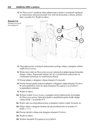 226       SolidWorks 2006 w praktyce


           4. Na Płaszczyźnie1 naszkicuj elipsę spłaszczoną w pionie o wymiarach zgodnych
              ze wstawionym obrazem (rysunek 4.6). Jeśli nie korzystasz z obrazu, pobierz
              dane z rysunku 4.6. Wyjdź ze szkicu.

Rysunek 4.6.
Dodanie krzywych
prowadzących




           5. Ukryj płaszczyzny, na których umieszczone są okrąg i elipsa, a następnie wybierz
              widok Prawa strona.
           6. Wstaw nowy szkic na Płaszczyźnie prawej i narysuj dwa splajny łączące krawędzie
              okręgu i elipsy. Poprowadź splajny tak, by w przybliżeniu pokrywały się
              z konturami zawartymi we wstawionym obrazie.
           7. Powiąż splajny z okręgiem i elipsą relacjami Prostopadle.
           8. Powiąż również punkty końcowe splajnów z okręgiem i elipsą relacjami Przebicie.
              W razie problemów wróć do opisu narzędzia Wyciągnięcie po profilach
              w poprzednim rozdziale.
           9. Wyjdź ze szkicu.
          10. Wybierz widok Prawa strona, a następnie utwórz płaszczyznę równoległą
              do Płaszczyzny górnej, która przechodzi w przybliżeniu przez środki okręgu
              i elipsy (krok 1. na rysunku 4.7).
          11. Wstaw szkic na nowej płaszczyźnie, a następnie wybierz widok Normalny do.
          12. Połącz elipsę z okręgiem łamaną, tak jak przedstawiono na rysunku 4.7
              (kroki 2. i 3.).
          13. Powiąż odcinki z elipsą oraz okręgiem relacjami Przebicie.
          14. Wyjdź ze szkicu.
          15. Wybierz narzędzie Wyciągnięcie po profilach.
 