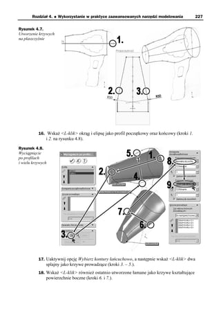 Rozdział 4.   u   Wykorzystanie w praktyce zaawansowanych narzędzi modelowania        227

Rysunek 4.7.
Utworzenie krzywych
na płaszczyźnie




           16. Wskaż <L-klik> okrąg i elipsę jako profil początkowy oraz końcowy (kroki 1.
               i 2. na rysunku 4.8).

Rysunek 4.8.
Wyciągnięcie
po profilach
i wielu krzywych




           17. Uaktywnij opcję Wybierz kontury łańcuchowo, a następnie wskaż <L-klik> dwa
               splajny jako krzywe prowadzące (kroki 3. – 5.).
           18. Wskaż <L-klik> również ostatnio utworzone łamane jako krzywe kształtujące
               powierzchnie boczne (kroki 6. i 7.).
 