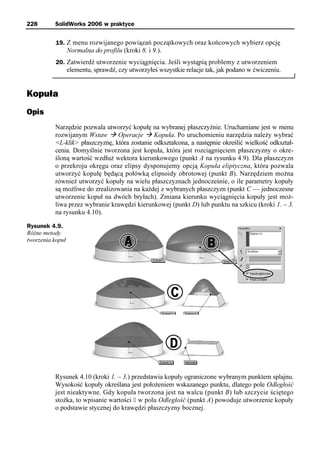 228       SolidWorks 2006 w praktyce


           19. Z menu rozwijanego powiązań początkowych oraz końcowych wybierz opcję
                  Normalna do profilu (kroki 8. i 9.).
           20. Zatwierdź utworzenie wyciągnięcia. Jeśli wystąpią problemy z utworzeniem
                  elementu, sprawdź, czy utworzyłeś wszystkie relacje tak, jak podano w ćwiczeniu.


Kopuła
Opis
          Narzędzie pozwala utworzyć kopułę na wybranej płaszczyźnie. Uruchamiane jest w menu
          rozwijanym Wstaw à Operacje à Kopuła. Po uruchomieniu narzędzia należy wybrać
          <L-klik> płaszczyznę, która zostanie odkształcona, a następnie określić wielkość odkształ-
          cenia. Domyślnie tworzona jest kopuła, która jest rozciągnięciem płaszczyzny o okre-
          śloną wartość wzdłuż wektora kierunkowego (punkt A na rysunku 4.9). Dla płaszczyzn
          o przekroju okręgu oraz elipsy dysponujemy opcją Kopuła eliptyczna, która pozwala
          utworzyć kopułę będącą połówką elipsoidy obrotowej (punkt B). Narzędziem można
          również utworzyć kopuły na wielu płaszczyznach jednocześnie, o ile parametry kopuły
          są możliwe do zrealizowania na każdej z wybranych płaszczyzn (punkt C — jednoczesne
          utworzenie kopuł na dwóch bryłach). Zmiana kierunku wyciągnięcia kopuły jest moż-
          liwa przez wybranie krawędzi kierunkowej (punkt D) lub punktu na szkicu (kroki 1. – 3.
          na rysunku 4.10).

Rysunek 4.9.
Różne metody
tworzenia kopuł




          Rysunek 4.10 (kroki 1. – 3.) przedstawia kopuły ograniczone wybranym punktem splajnu.
          Wysokość kopuły określana jest położeniem wskazanego punktu, dlatego pole Odległość
          jest nieaktywne. Gdy kopuła tworzona jest na walcu (punkt B) lub szczycie ściętego
          stożka, to wpisanie wartości 0 w polu Odległość (punkt A) powoduje utworzenie kopuły
          o podstawie stycznej do krawędzi płaszczyzny bocznej.
 