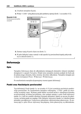 230       SolidWorks 2006 w praktyce


            1. Uruchom narzędzie Kopuła.
            2. Wskaż <L-klik> tylną płaszczyznę jako podstawę operacji (krok 1. na rysunku 4.12).

Rysunek 4.12.
Kontynuacja projektu
suszarki




            3. Zaznacz opcję Kopuła eliptyczna (krok 2.).
            4. W polu Odległość ustaw wartość w taki sposób, by powierzchnia kopuły pokrywała
               się ze szkicem (krok 3.).


Deformacja
Opis
          Narzędzie Deformacja służy do odkształcania istniejących elementów różnymi metodami
          dostępnymi w opcjach Narzędzia. Dzięki temu narzędziu możemy podejść do bryły jak
          do plastycznego elementu, który możemy dowolnie odkształcać. Narzędzie dostępne jest
          w menu rozwijanym Wstaw à Operacje à Deformacja.

          Po uruchomieniu narzędzia dysponujemy trzema typami deformacji.

Punkt oraz Naciśnięcie powierzchni
          Typ deformacji Punkt (punkt 1a. na rysunku 4.13) jest symulacją naciśnięcia punkto-
          wego powierzchni. Po uruchomieniu narzędzia wskazujemy <L-klik> punkt na utwo-
          rzonej wcześniej części. Wybrany punkt będzie wywierał nacisk w określonym kierunku
          na powierzchnię, na której jest położony, oraz zostanie opisany w polu Punkt deformacji
          (punkt 2a.). Jeśli nie zostanie określony kierunek deformacji, będzie on styczny do płasz-
          czyzny, na której punkt się znajduje. Pole Odległość deformacji (punkt 3a.) określa dystans
          pomiędzy początkowym i końcowym położeniem zdeformowanej płaszczyzny. Za po-
          mocą opcji w polu Obszar deformacji decydujemy, które płaszczyzny są odkształcane,
 