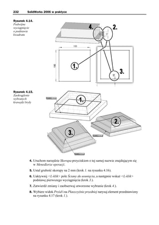 232       SolidWorks 2006 w praktyce

Rysunek 4.14.
Podwójne
wyciągnięcie
o podstawie
kwadratu




Rysunek 4.15.
Zaokrąglenie
wybranych
krawędzi bryły




           4. Uruchom narzędzie Skorupa przyciskiem o tej samej nazwie znajdującym się
                 w Menedżerze operacji.
           5. Ustal grubość skorupy na 2 mm (krok 1. na rysunku 4.16).
           6. Uaktywnij <L-klik> pole Ściany do usunięcia, a następnie wskaż <L-klik>
                 podstawę pierwszego wyciągnięcia (krok 3.).
           7. Zatwierdź zmiany i zaobserwuj utworzone wybranie (krok 4.).
           8. Wybierz widok Przód i na Płaszczyźnie przedniej narysuj element przedstawiony
                 na rysunku 4.17 (krok 1.).
 