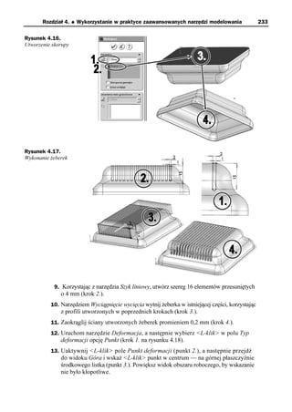 Rozdział 4.   u   Wykorzystanie w praktyce zaawansowanych narzędzi modelowania             233

Rysunek 4.16.
Utworzenie skorupy




Rysunek 4.17.
Wykonanie żeberek




            9. Korzystając z narzędzia Szyk liniowy, utwórz szereg 16 elementów przesuniętych
              o 4 mm (krok 2.).
          10. Narzędziem Wyciągnięcie wycięcia wytnij żeberka w istniejącej części, korzystając
              z profili utworzonych w poprzednich krokach (krok 3.).
          11. Zaokrąglij ściany utworzonych żeberek promieniem 0,2 mm (krok 4.).
          12. Uruchom narzędzie Deformacja, a następnie wybierz <L-klik> w polu Typ
              deformacji opcję Punkt (krok 1. na rysunku 4.18).
          13. Uaktywnij <L-klik> pole Punkt deformacji (punkt 2.), a następnie przejdź
              do widoku Góra i wskaż <L-klik> punkt w centrum — na górnej płaszczyźnie
              środkowego listka (punkt 3.). Powiększ widok obszaru roboczego, by wskazanie
              nie było kłopotliwe.
 