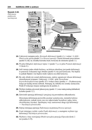 234      SolidWorks 2006 w praktyce

Rysunek 4.18.
Deformacja
punktowym
naciśnięciem




         14. Uaktywnij następne pole, Kierunek deformacji (punkt 4.), i wskaż <L-klik>
                Płaszczyznę górną (punkt 5.) z Drzewa operacji. Zmień kierunek przyciskiem
                (punkt 6.) tak, by strzałka kierunku była zwrócona do elementu (punkt 3.).
         15. W polu Odległość deformacji wpisz 10 (punkt 7.), a w polu Promień deformacji
             50 (krok 8.).
         16. Jeśli istnieje jeden obiekt bryłowy, na którym określony jest punkt deformacji,
                to ponowne wskazanie tego obiektu (punkt 9.) nie jest konieczne. Nie będzie
                to jednak błędem i nie będzie miało wpływu na efekt końcowy.
         17. By cały obiekt nie został zdeformowany, należy ograniczyć obszar deformacji
                nieruchomymi ścianami. Uaktywnij <L-klik> pole Nieruchome
                krzywe/krawędzie/ściany (punkt 10.) i wskaż cztery (punkty A – D) płaszczyzny
                leżące po każdej stronie żeberek. Pamiętaj, by żeberka nie zostały zaznaczone.
                Punkt B wskazuje miejsce analogiczne do punktu A.
         18. Wybierz średnią sztywność płaszczyzny (punkt 11.) oraz maksymalną dokładność
                kształtu (punkt 12.).
         19. Zatwierdź operację deformacji i przyjrzyj się powstałemu odkształceniu.
                Otrzymana deformacja pozwoliła uzyskać symetryczne, niemalże kołowe
                odkształcenie, jednak może ono nie odpowiadać kształtowi jajka, który
                chcielibyśmy uzyskać. Spróbujmy więc zastosować drugi typ deformacji
                — Naciśnięcie powierzchni.
         20. Edytuj istniejącą operację Deformacja za pomocą Drzewa operacji.
         21. Usuń istniejący wybór z pola Punkt deformacji, a następnie wybierz typ
                deformacji Naciśnięcie powierzchni.
         22. Wybierz z listy rozwijanej Obiekt narzędzia pozycję Elipsoida (krok 2.
                na rysunku 4.19).
 