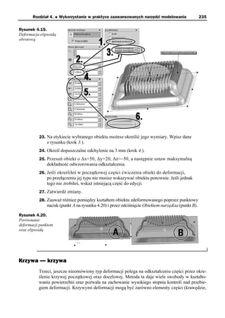 Rozdział 4.   u   Wykorzystanie w praktyce zaawansowanych narzędzi modelowania               235

Rysunek 4.19.
Deformacja elipsoidą
obrotową




          23. Na etykiecie wybranego obiektu możesz określić jego wymiary. Wpisz dane
               z rysunku (krok 3.).
          24. Określ dopuszczalne odchylenie na 3 mm (krok 4.).
          25. Przesuń obiekt o Δx=50, Δy=20, Δz=–50, a następnie ustaw maksymalną
               dokładność odwzorowania odkształcenia.
          26. Jeśli określiłeś w początkowej części ćwiczenia obiekt do deformacji,
               po przełączeniu jej typu nie musisz wskazywać obiektu ponownie. Jeśli jednak
               tego nie zrobiłeś, wskaż istniejącą część do edycji.
          27. Zatwierdź zmiany.
          28. Zauważ różnice pomiędzy kształtem obiektu zdeformowanego poprzez punktowy
               nacisk (punkt A na rysunku 4.20) i przez odciśnięcie Obiektem narzędzia (punkt B).

Rysunek 4.20.
Porównanie
deformacji punktem
oraz elipsoidą




Krzywa — krzywa
          Trzeci, jeszcze nieomówiony typ deformacji polega na odkształceniu części przez okre-
          ślenie krzywej początkowej oraz docelowej. Metoda ta daje wiele swobody w kształto-
          waniu powierzchni oraz pozwala na zachowanie wysokiego stopnia kontroli nad przebie-
          giem deformacji. Krzywymi deformacji mogą być zarówno elementy części (krawędzie,
 