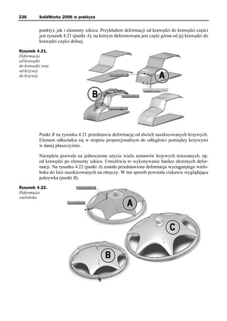 236       SolidWorks 2006 w praktyce


          punkty), jak i elementy szkicu. Przykładem deformacji od krawędzi do krawędzi części
          jest rysunek 4.21 (punkt A), na którym deformowana jest część górna od jej krawędzi do
          krawędzi części dolnej.

Rysunek 4.21.
Deformacja
od krawędzi
do krawędzi oraz
od krzywej
do krzywej




          Punkt B na rysunku 4.21 przedstawia deformację od dwóch naszkicowanych krzywych.
          Element odkształca się w stopniu proporcjonalnym do odległości pomiędzy krzywymi
          w danej płaszczyźnie.

          Narzędzie pozwala na jednoczesne użycie wielu zestawów krzywych mieszanych, np.
          od krawędzi po elementy szkicu. Umożliwia to wykonywanie bardzo złożonych defor-
          macji. Na rysunku 4.22 (punkt A) została przedstawiona deformacja wyciągniętego wielo-
          boku do linii naszkicowanych na obręczy. W ten sposób powstała ciekawie wyglądająca
          pokrywka (punkt B).

Rysunek 4.22.
Deformacja
wieloboku
 